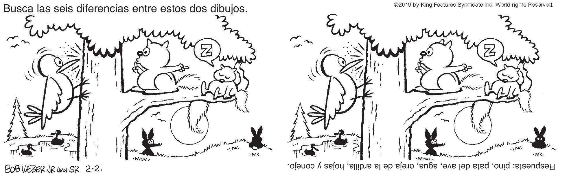 Gesture OCR: Busca las seis diferencias entre estos dos dibujos. ©2019 by King Features Syndicate Inc. World rights Reserved. NIN n M BOB WEBER JR and SR 2-21 Respuesta: pinohojas y conejo. Busca las seis diferencias entre estos dos dibujos. ©2019 by King Features Syndicate Inc. World rights Reserved. NIN n M BOB WEBER JR and SR 2-21 Respuesta: pinopata del aveoreja de la ardillahojas y conejo.