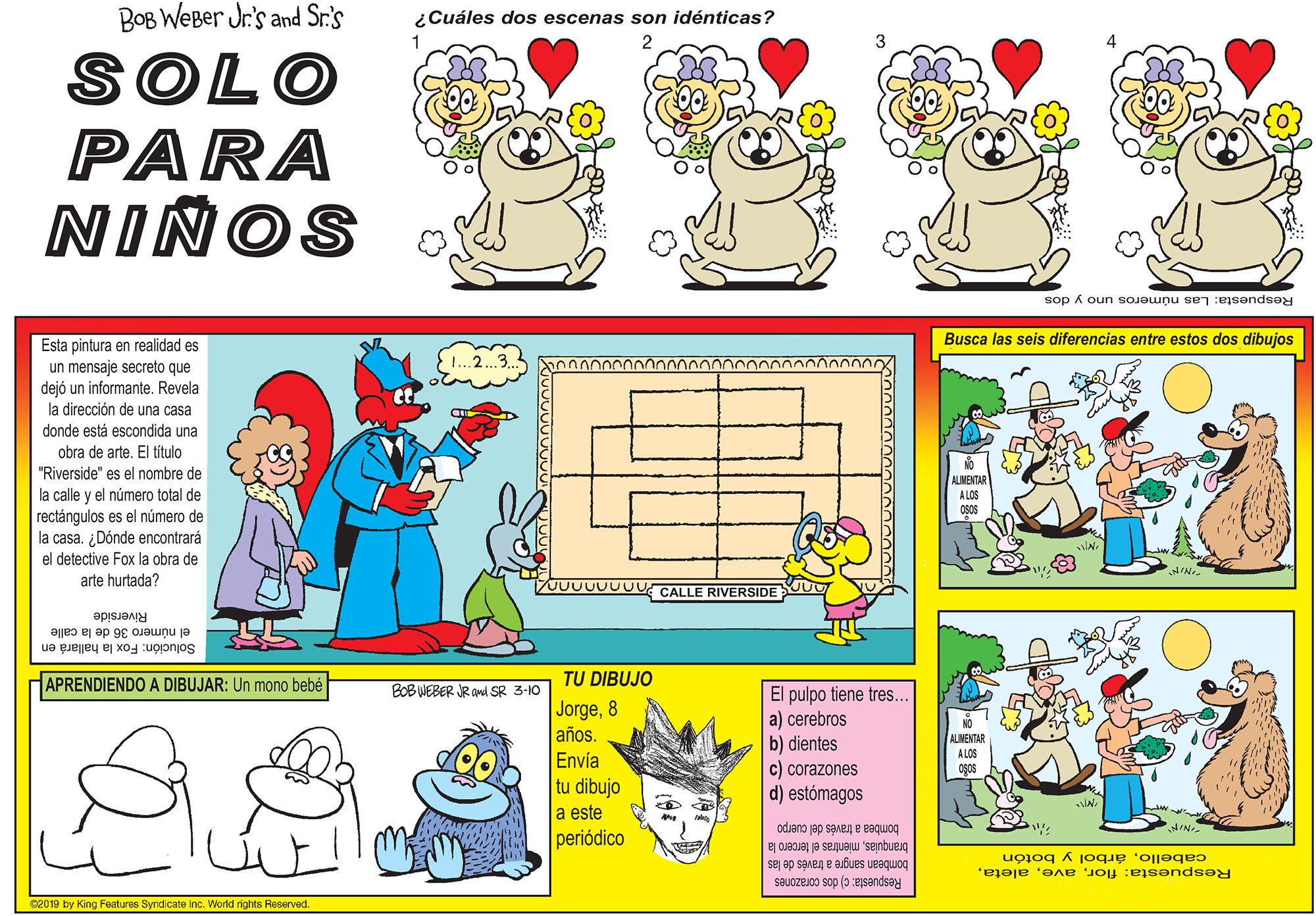 Font OCR: BOB WEBer Jr's and Sr:'s ¿Cuáles dos escenas son idénticas? SOLO PARA NIÑOS Respuesta: Las números uno y dos Busca las seis diferencias entre estos dos dibujos Esta pintura en realidad es un mensaje secreto que dejó un informante. Revela la dirección de una casa donde está escondida una obra de arte. El título "Riverside" es el nombre de ALMENTAR A LOS la calle y el número total de rectángulos es el número de la casa. ¿Dónde encontrará el detective Fox la obra de arte hurtada? JU0000UU CALLE RIVERSIDE Riverside el número 36 de la calle Solución: Fox la hallará en APRENDIENDO A DIBUJAR: Un mono bebé TU DIBUJO BOBWEBER R OMd SR 3-10 El pulpo tiene tres. a) cerebros b) dientes c) corazones d) estómagos Jorge8 años. NO ALMENTAR A LOS Envía Ogos tu dibujo a este periódico bombea a través del cuerpo branquiasmientras el tercero la cabelloárbol y botón Respuesta: florbombean sangre a través de las SBUOZEJ0O sop (0 esandsey 02019 by King Fenturee Syndicate inc. World rights Reserved BOB WEBer Jr's and Sr:'s ¿Cuáles dos escenas son idénticas? SOLO PARA NIÑOS Respuesta: Las números uno y dos Busca las seis diferencias entre estos dos dibujos Esta pintura en realidad es un mensaje secreto que dejó un informante. Revela la dirección de una casa donde está escondida una obra de arte. El título "Riverside" es el nombre de ALMENTAR A LOS la calle y el número total de rectángulos es el número de la casa. ¿Dónde encontrará el detective Fox la obra de arte hurtada? JU0000UU CALLE RIVERSIDE Riverside el número 36 de la calle Solución: Fox la hallará en APRENDIENDO A DIBUJAR: Un mono bebé TU DIBUJO BOBWEBER R OMd SR 3-10 El pulpo tiene tres. a) cerebros b) dientes c) corazones d) estómagos Jorge8 años. NO ALMENTAR A LOS Envía Ogos tu dibujo a este periódico bombea a través del cuerpo branquiasmientras el tercero la cabelloárbol y botón Respuesta: florbombean sangre a través de las SBUOZEJ0O sop (0 esandsey 02019 by King Fenturee Syndicate inc. World rights Reserved
