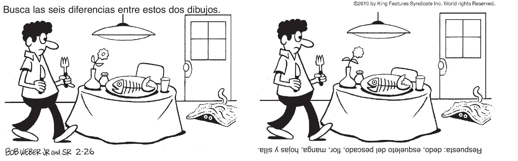 Sharing OCR: ©2019 by King Features Syndicate Inc. World rights Reserved. Busca las seis diferencias entre estos dos dibujos. BOB WEBER JR and SR 2-26 Respuesta: dedohojas y silla. ©2019 by King Features Syndicate Inc. World rights Reserved. Busca las seis diferencias entre estos dos dibujos. BOB WEBER JR and SR 2-26 Respuesta: dedoesqueleto del pescadohojas y silla.