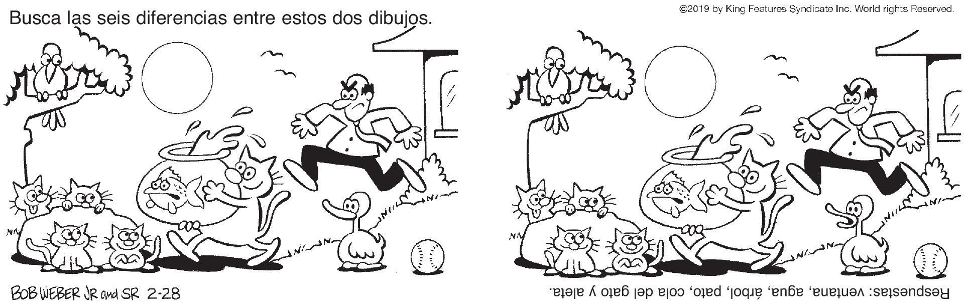 Rectangle OCR: ©2019 by King Features Syndicate Inc. World rights Peservod. Busca las seis diferencias entre estos dos dibujos. BOB WEBER JR OMd SR 2-28 Respuestas: ventanacola del gato y aleta. ©2019 by King Features Syndicate Inc. World rights Peservod. Busca las seis diferencias entre estos dos dibujos. BOB WEBER JR OMd SR 2-28 Respuestas: ventanacola del gato y aleta.