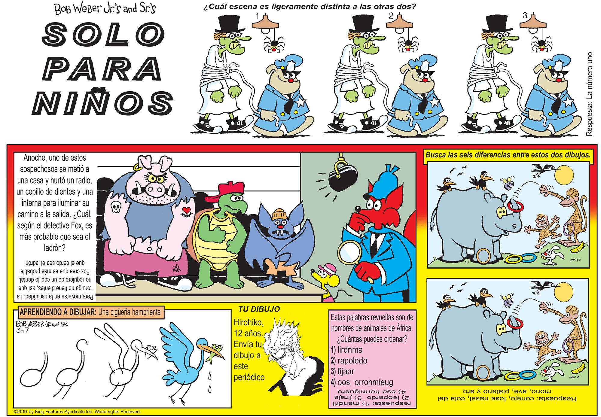 Font OCR: BOB WeBer Jr.'s and Sr.'s ¿Cuál escena es ligeramente distinta a las otras dos? SOLO PARA NINOS Anocheuno de estos Busca las seis diferencias entre estos dos dibujos. sospechosos se metió a una casa y hurtó un radioun cepillo de dientes y una linterna para iluminar su camino a la salida. ¿Cuáles más probable que sea el ladrón? que el cerdo sea el ladrón Fox cree que es más probable no requiere de un cepillo dental. tortuga no tiene dientesasi que Para moverse en la oscuridad. La HAPRENDIENDO A DIBUJAR: Una cigüeña hambrienta TU DIBUJO HirohikoM 12 años. Envía tu dibujo a este periódico Estas palabras revueltas son de nombres de animales de África. ¿Cuántas puedes ordenar? 1) lirdnma 2) rapoledo 3) fijaar 4) oos orrohmieug BOB WEBER JR ad SR 3-17 monoplátano y aro 2) leopardo 3) jiraja respuesta: 1) mandril 4) oso hormiguero Respuesta: conejocola del 02019 by King Features Syndicate Inc. World rights Reserved oun ojeunu ej :ejsendsey BOB WeBer Jr.'s and Sr.'s ¿Cuál escena es ligeramente distinta a las otras dos? SOLO PARA NINOS Anocheuno de estos Busca las seis diferencias entre estos dos dibujos. sospechosos se metió a una casa y hurtó un radioun cepillo de dientes y una linterna para iluminar su camino a la salida. ¿Cuálsegún el detective Foxes más probable que sea el ladrón? que el cerdo sea el ladrón Fox cree que es más probable no requiere de un cepillo dental. tortuga no tiene dientesasi que Para moverse en la oscuridad. La HAPRENDIENDO A DIBUJAR: Una cigüeña hambrienta TU DIBUJO HirohikoM 12 años. Envía tu dibujo a este periódico Estas palabras revueltas son de nombres de animales de África. ¿Cuántas puedes ordenar? 1) lirdnma 2) rapoledo 3) fijaar 4) oos orrohmieug BOB WEBER JR ad SR 3-17 monoplátano y aro 2) leopardo 3) jiraja respuesta: 1) mandril 4) oso hormiguero Respuesta: conejofosa nasalcola del 02019 by King Features Syndicate Inc. World rights Reserved oun ojeunu ej :ejsendsey