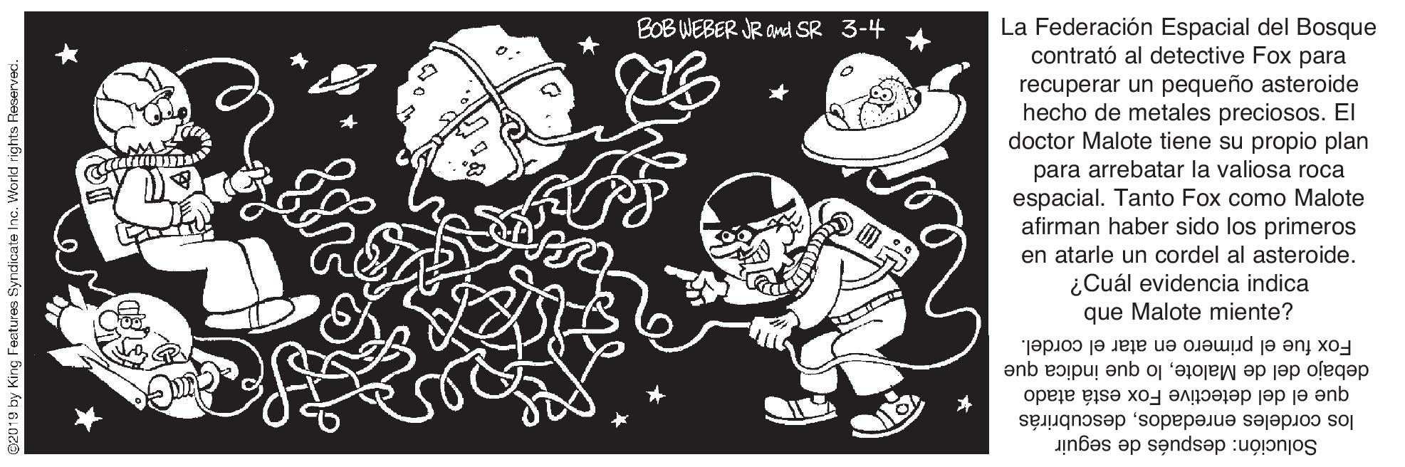 Illustration OCR: La Federación Espacial del Bosque contrató al detective Fox para recuperar un pequeño asteroide hecho de metales preciosos. El doctor Malote tiene su propio plan para arrebatar la valiosa roca espacial. Tanto Fox como Malote afirman haber sido los primeros BOB WEBER JR and SR 3-4 en atarle un cordel al asteroide. ¿Cuál evidencia indica que Malote miente? Fox fue el primero en atar el cordel. debajo del de Malotelo que indica que que el del detective Fox está atado los cordeles enredadosdescubrirás Solución: después de seguir 2019 by King Feetures Syndicate Inc. World rights Reserved La Federación Espacial del Bosque contrató al detective Fox para recuperar un pequeño asteroide hecho de metales preciosos. El doctor Malote tiene su propio plan para arrebatar la valiosa roca espacial. Tanto Fox como Malote afirman haber sido los primeros BOB WEBER JR and SR 3-4 en atarle un cordel al asteroide. ¿Cuál evidencia indica que Malote miente? Fox fue el primero en atar el cordel. debajo del de Malotelo que indica que que el del detective Fox está atado los cordeles enredadosdescubrirás Solución: después de seguir 2019 by King Feetures Syndicate Inc. World rights Reserved