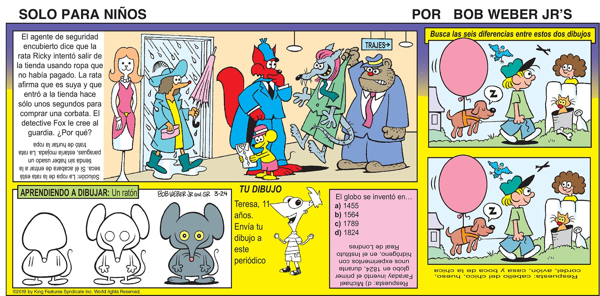 Art OCR: SOLO PARA NIÑOS POR BOB WEBER JR'S Busca las seis diferencias entre estos dos dibujos El agente de seguridad encubierto dice que la rata Ricky intentó salir de la tienda usando ropa que no había pagado. La rata afirma que es suya y que entró a la tienda hace slo unos segundos para TRAJES> CC comprar una corbata. El detective Fox le cree al guardia. ¿Por qué? trató de hurtar la ropa paraguasestaria mojada. La rata tienda sin haber usado un seca. Si él acabara de entrar a la Solución: La ropa de la rata está TU DIBUJO APRENDIENDO A DIBUJAR: Un ratón BOB WEBER JR and SR 3-24 El globo se inventó en... a) 1455 b) 1564 c) 1789 d) 1824 Teresa11- años. Envía tu dibujo a Real de Londres hidrógenoen el Instituto este periódico unos experimentos con globo en 1824durante Faraday inventó el primer Respuesta: d) Michael cordelcasa y boca de la chica Respuesta: cabello del chicoee019 by King Foatures Syndicate Inc. World rights Reserved. SOLO PARA NIÑOS POR BOB WEBER JR'S Busca las seis diferencias entre estos dos dibujos El agente de seguridad encubierto dice que la rata Ricky intentó salir de la tienda usando ropa que no había pagado. La rata afirma que es suya y que entró a la tienda hace slo unos segundos para TRAJES> CC comprar una corbata. El detective Fox le cree al guardia. ¿Por qué? trató de hurtar la ropa paraguasestaria mojada. La rata tienda sin haber usado un seca. Si él acabara de entrar a la Solución: La ropa de la rata está TU DIBUJO APRENDIENDO A DIBUJAR: Un ratón BOB WEBER JR and SR 3-24 El globo se inventó en... a) 1455 b) 1564 c) 1789 d) 1824 Teresa11- años. Envía tu dibujo a Real de Londres hidrógenoen el Instituto este periódico unos experimentos con globo en 1824durante Faraday inventó el primer Respuesta: d) Michael cordelcasa y boca de la chica Respuesta: cabello del chicoee019 by King Foatures Syndicate Inc. World rights Reserved.