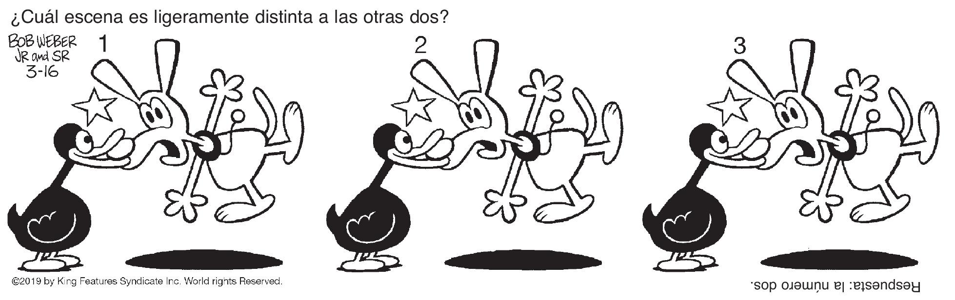Social group OCR: ¿Cuál escena es ligeramente distinta a las otras dos? BOB WEBER 1 JR and SR 3-16 2019 by King Features Syndicate Inc. World rights Reserved. Respuesta: la número dos. ¿Cuál escena es ligeramente distinta a las otras dos? BOB WEBER 1 JR and SR 3-16 2019 by King Features Syndicate Inc. World rights Reserved. Respuesta: la número dos.