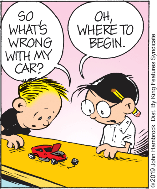 Happy OCR: SO WHATS WRONG WITH MY CAR? OHWHERE TO BEGIN. © 2019 John Hambrock Dist. By King Features Syndicate SO WHATS WRONG WITH MY CAR? OHWHERE TO BEGIN. © 2019 John Hambrock Dist. By King Features Syndicate