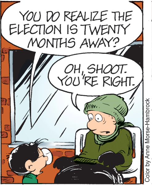 Illustration OCR: YOU DO REALIZE THE ELECTION IS TWENTY MONTHS AWAY? OHSHOOT. YOU'RE RIGHT. Color by Anne Morse-Hambrock YOU DO REALIZE THE ELECTION IS TWENTY MONTHS AWAY? OHSHOOT. YOU'RE RIGHT. Color by Anne Morse-Hambrock
