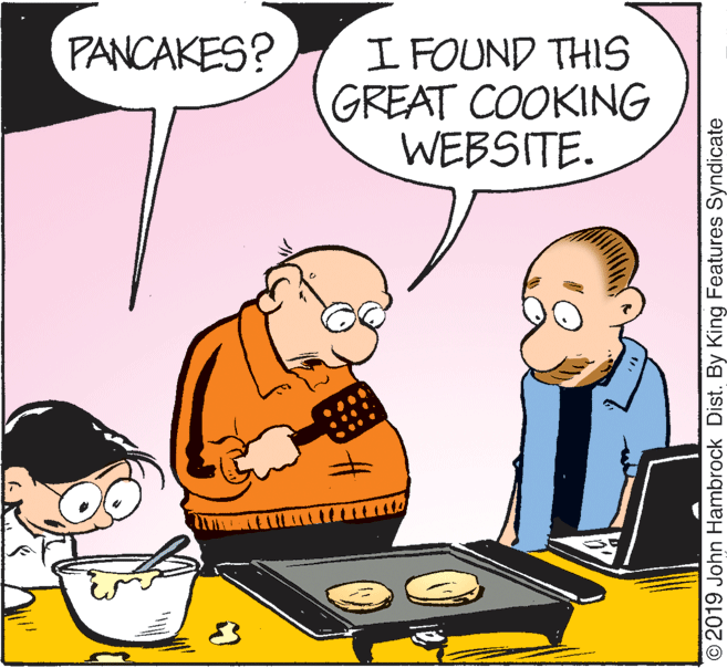 Event OCR: PANCAKES? I FOUND THIS GREAT COOKING WEBSITE. ©2019 John Hambrock Dist. By King Features Syndicate PANCAKES? I FOUND THIS GREAT COOKING WEBSITE. ©2019 John Hambrock Dist. By King Features Syndicate