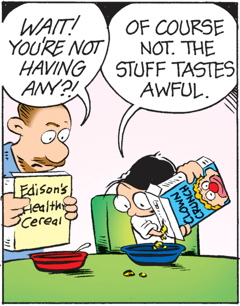Art OCR: WAIT! YOU'RE NOT HAVING ANY?! OF COURSE NOT. THE STUFF TASTES AWFUL. Edison's Health Cereal NMOT2 CRUNCH WAIT! YOU'RE NOT HAVING ANY?! OF COURSE NOT. THE STUFF TASTES AWFUL. Edison's Health Cereal NMOT2 CRUNCH