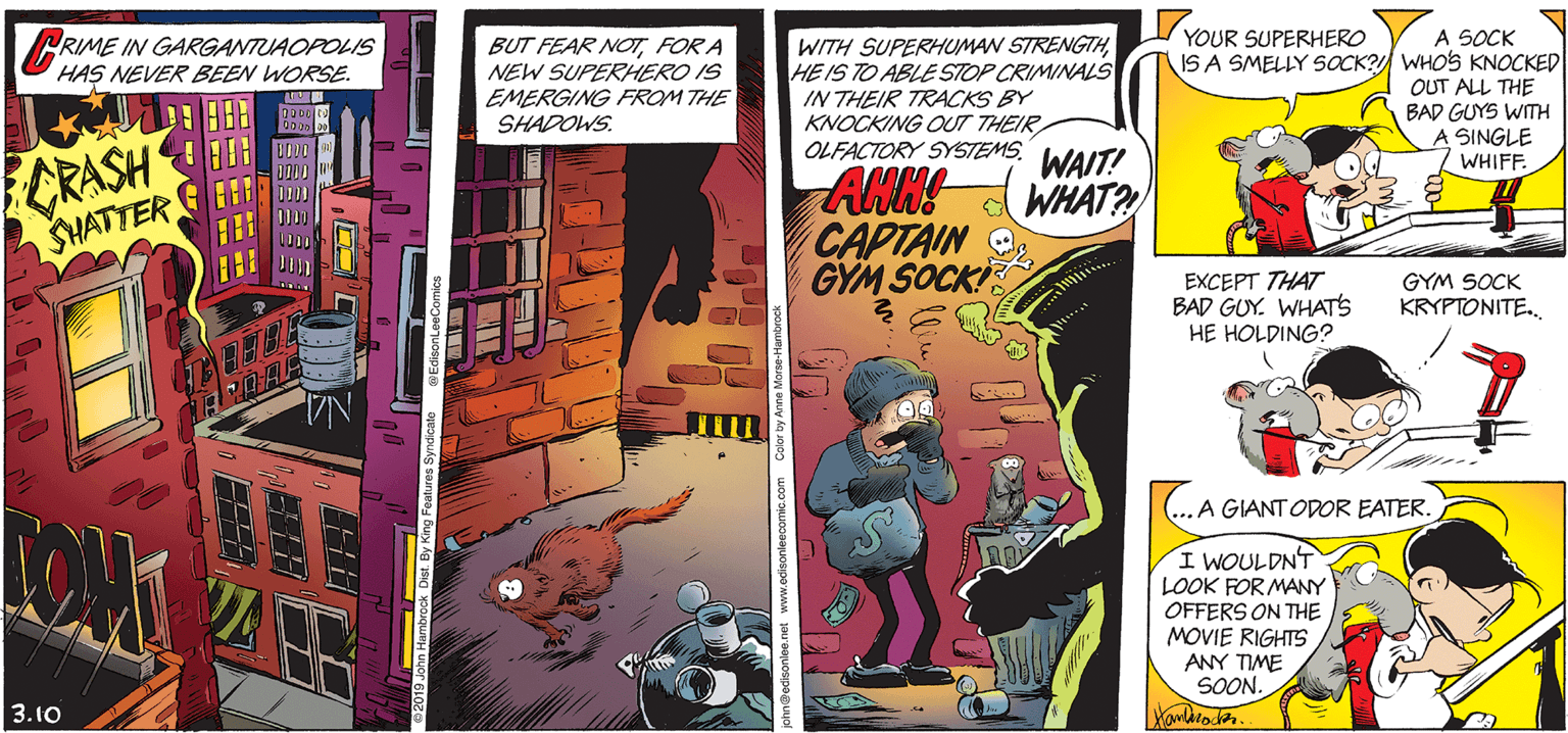 Fiction OCR: YOUR SUPERHERO A SOCK IS A SMELLY SOCK? WHOS KNOCKED OUT ALL THE BAD GUYS WITH A SINGLE WHIFF. RIME IN GARGANTUAOPOLIS HAS NEVER BEEN WORSE. BUT FEAR NOT FOR A NEW SUPERHERO IS EMERGING FROM THE SHADOWS. WITH SUPERHUMAN STRENGTHHE IS TO ABLE STOP CRIMINALS IN THEIR TRACKS BY KNOCKING OUT THEIR OLFACTORY SYSTEMS. WAIT! CRASH SHATTER ANN! CAPTAIN GYM SOCKI d WHAT? EXCEPT THAT BAD GUY. WHATS HE HOLDING? GYM SOCK KRYPTONITE. ...A GIANT ODOR EATER. I WOULDNT LOOK FOR MAY OFFERS ON THE MOVIE RIGHTS ANY TIME SOON. 3.10 YOUR SUPERHERO A SOCK IS A SMELLY SOCK? WHOS KNOCKED OUT ALL THE BAD GUYS WITH A SINGLE WHIFF. RIME IN GARGANTUAOPOLIS HAS NEVER BEEN WORSE. BUT FEAR NOT FOR A NEW SUPERHERO IS EMERGING FROM THE SHADOWS. WITH SUPERHUMAN STRENGTHHE IS TO ABLE STOP CRIMINALS IN THEIR TRACKS BY KNOCKING OUT THEIR OLFACTORY SYSTEMS. WAIT! CRASH SHATTER ANN! CAPTAIN GYM SOCKI d WHAT? EXCEPT THAT BAD GUY. WHATS HE HOLDING? GYM SOCK KRYPTONITE. ...A GIANT ODOR EATER. I WOULDNT LOOK FOR MAY OFFERS ON THE MOVIE RIGHTS ANY TIME SOON. 3.10