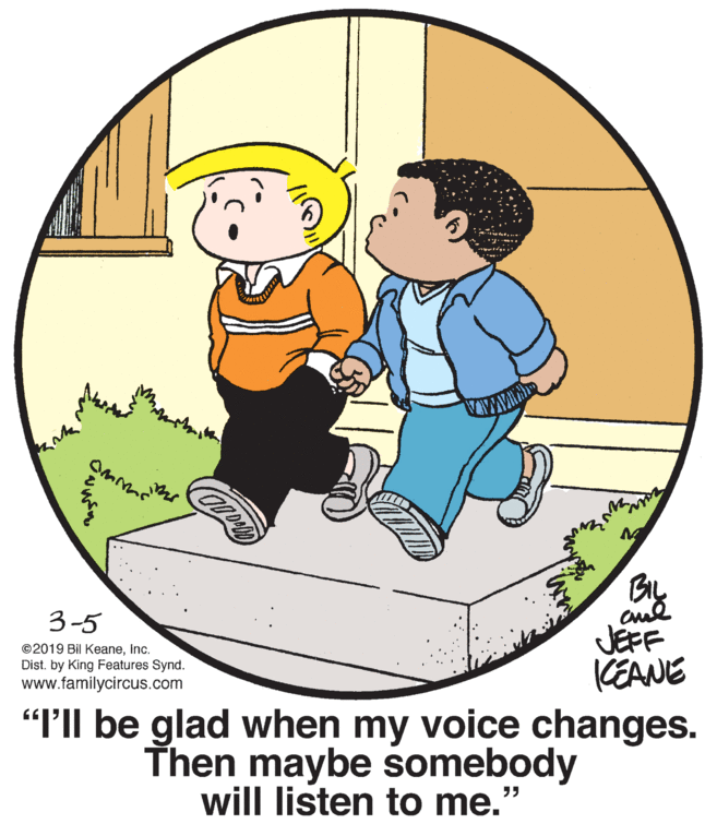 Art OCR: By JEFF KEANE "T'Il be glad when my voice changes. Then maybe somebody 3-5 ©2019 Bil KeaneInc. Dist. by King Features Synd. www.familycircus.com will listen to me. ?? By JEFF KEANE "T'Il be glad when my voice changes. Then maybe somebody 3-5 ©2019 Bil KeaneInc. Dist. by King Features Synd. www.familycircus.com will listen to me. ??