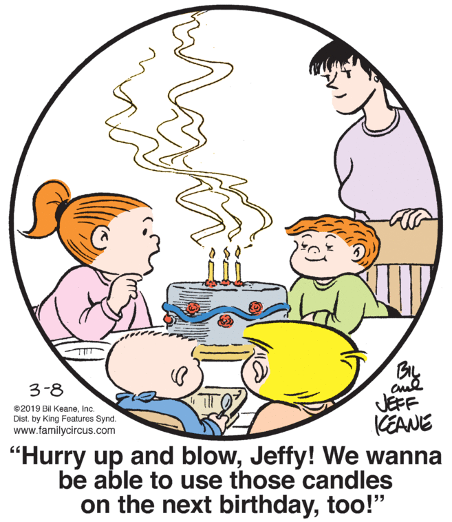 White OCR: BIL 3-8 JEFF KEANE "Hurry up and blowJeffy! We wanna be able to use those candles on the next birthdaytoo!" ©2019 Bil KeaneInc. Dist. by King Features Synd. www.familycircus.com BIL 3-8 JEFF KEANE "Hurry up and blowJeffy! We wanna be able to use those candles on the next birthdaytoo!" ©2019 Bil KeaneInc. Dist. by King Features Synd. www.familycircus.com