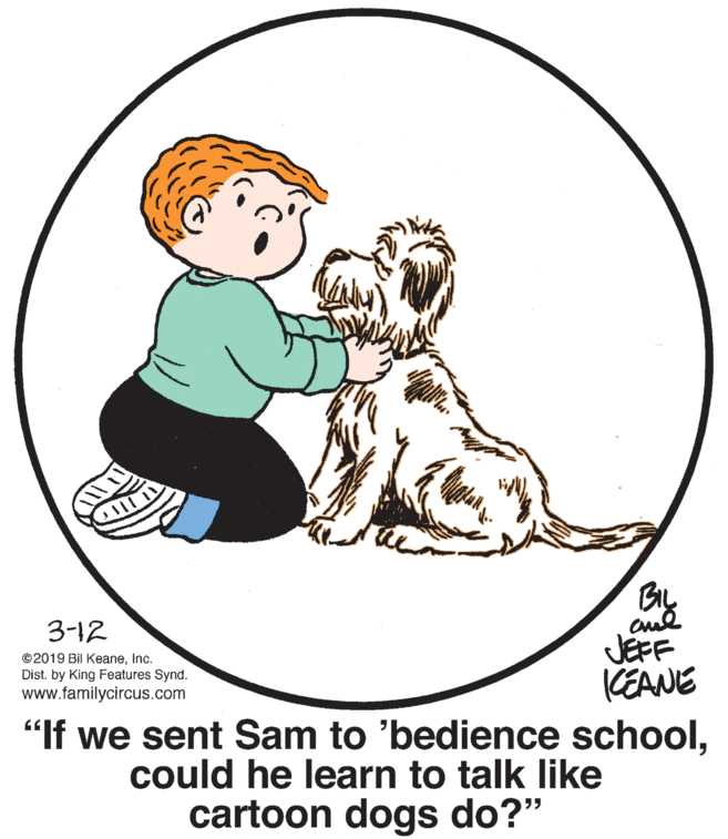 Companion dog OCR: BIL JEFF CEANE 3-12 ©2019 Bil KeaneInc. Dist. by King Features Synd. www.familycircus.com "If we sent Sam to 'bedience schoolcould he learn to talk like cartoon dogs do?" BIL JEFF CEANE 3-12 ©2019 Bil KeaneInc. Dist. by King Features Synd. www.familycircus.com "If we sent Sam to 'bedience schoolcould he learn to talk like cartoon dogs do?"