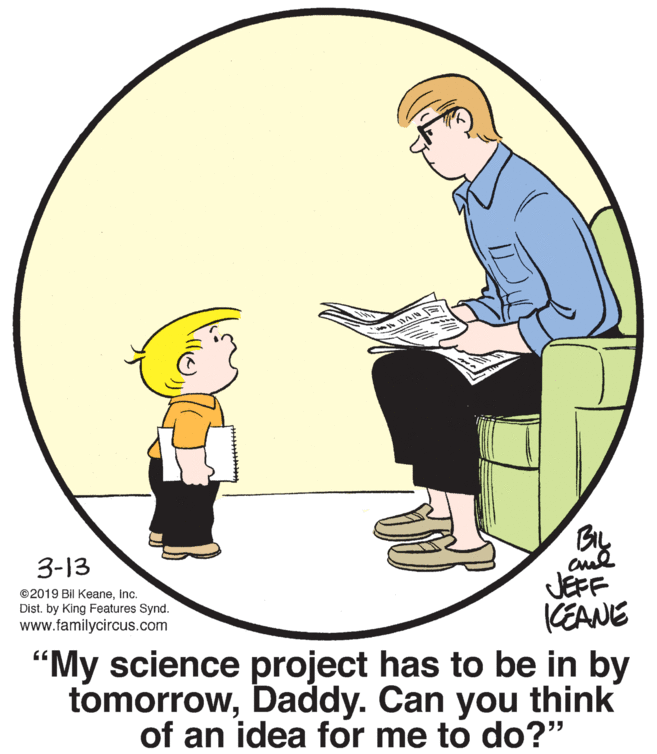Conversation OCR: BIL 3-13 JEFF KEANE ©2019 Bil KeaneInc. Dist. by King Features Synd. www.familycircus.com "My science project has to be in by tomorrowDaddy. Can you think of an idea for me to do?" BIL 3-13 JEFF KEANE ©2019 Bil KeaneInc. Dist. by King Features Synd. www.familycircus.com "My science project has to be in by tomorrowDaddy. Can you think of an idea for me to do?"