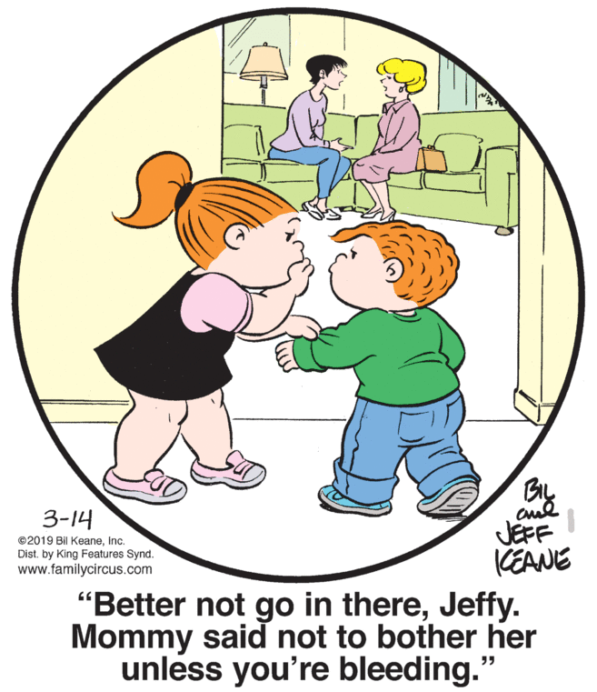 Human body OCR: By JEFF KEANE "Better not go in thereJeffy. Mommy said not to bother her unless you're bleeding." 3-14 ©2019 Bil KeaneInc. Dist. by King Features Synd. www.familycircus.com By JEFF KEANE "Better not go in thereJeffy. Mommy said not to bother her unless you're bleeding." 3-14 ©2019 Bil KeaneInc. Dist. by King Features Synd. www.familycircus.com