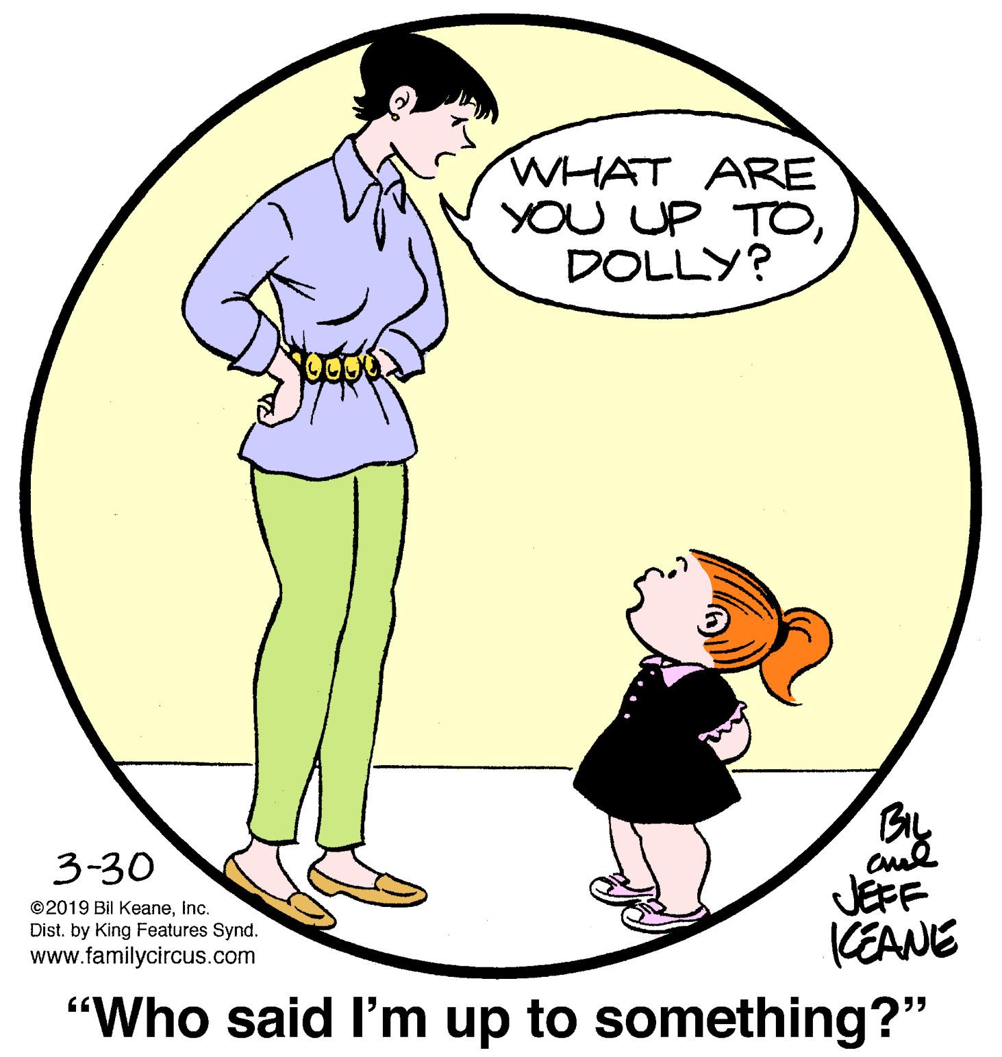 Drawing OCR: WHAT ARE YOU UP TODOLLY? By cul JEFF KEANE "Who said l'm up to something?" 3-30 ©2019 Bil KeaneInc. Dist. by King Features Synd. www.familycircus.com WHAT ARE YOU UP TODOLLY? By cul JEFF KEANE "Who said l'm up to something?" 3-30 ©2019 Bil KeaneInc. Dist. by King Features Synd. www.familycircus.com