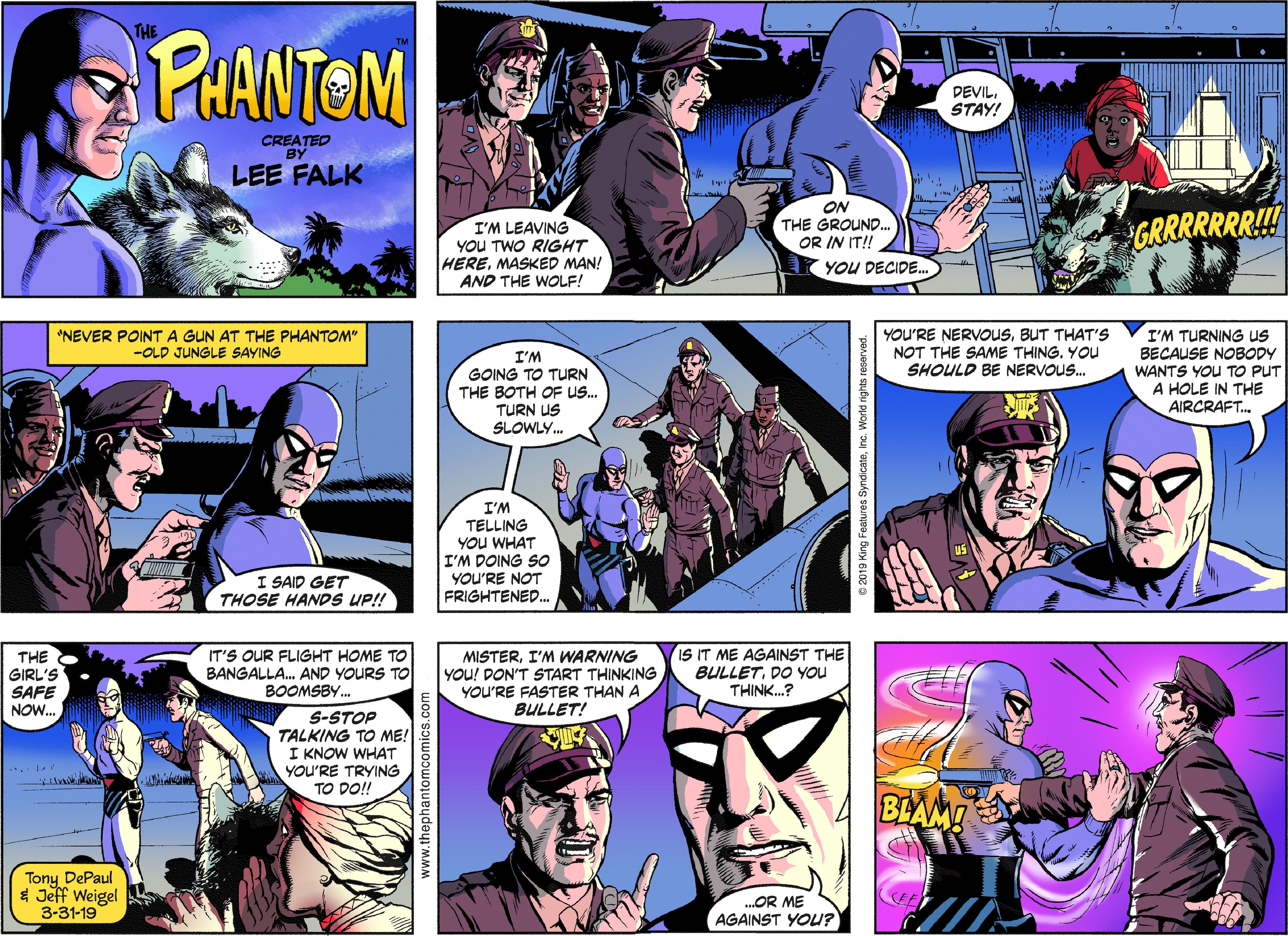 People Faces (2) OCR: PHANTOM DEVILSTAY! CREATED LEE FALK I'M LEAVING YOU TWO RIGHT HEREMASKED MAN! AND THE WOLE! ON THE GROUND.. OR IN IT! YOU DECIDE. GRRRRRR!!! YOU'RE NERVOUSBUT THAT'S NOT THE SAME THING. YOU SHOULD BE NERVOUS. I'M TURNING us BECAUSE NOBODY WANTS YOU TO PUT A HOLE IN THE AIRCRAFT. "NEVER POINTA GUN AT THE PHANTOM" -OLD JUNGLE SAYING I'M GOING TO TURN THE BOTH OF US. TURN US SLOWLY. I'M TELLING YOU WHAT I'M DOING SO I SAID GET THOSE HANDS UP! YOU'RE NOT FRIGHTENED. THE GIRL'S SAFE NOW. IT'S OUR FLIGHT HOME TO BANGALLA. AND YOURS TO BOOMSBY. MISTERI'M WARNING YOU! DON'T START THINKING IS IT ME AGAINST THE BULLETDO YOU THINK.? YOU'RE FASTER THAN A BULLET! S-STOP TALKING TO ME! I KNOW WHAT YOU'RE TRYING TO DO!! BLAM! Tony DePaul * Jeff Weigel 3-31-19 .OR ME AGAINST YOU? www.thephantomcomics PHANTOM DEVILSTAY! CREATED LEE FALK I'M LEAVING YOU TWO RIGHT HEREMASKED MAN! AND THE WOLE! ON THE GROUND.. OR IN IT! YOU DECIDE. GRRRRRR!!! YOU'RE NERVOUSBUT THAT'S NOT THE SAME THING. YOU SHOULD BE NERVOUS. I'M TURNING us BECAUSE NOBODY WANTS YOU TO PUT A HOLE IN THE AIRCRAFT. "NEVER POINTA GUN AT THE PHANTOM" -OLD JUNGLE SAYING I'M GOING TO TURN THE BOTH OF US. TURN US SLOWLY. I'M TELLING YOU WHAT I'M DOING SO I SAID GET THOSE HANDS UP! YOU'RE NOT FRIGHTENED. THE GIRL'S SAFE NOW. IT'S OUR FLIGHT HOME TO BANGALLA. AND YOURS TO BOOMSBY. MISTERI'M WARNING YOU! DON'T START THINKING IS IT ME AGAINST THE BULLETDO YOU THINK.? YOU'RE FASTER THAN A BULLET! S-STOP TALKING TO ME! I KNOW WHAT YOU'RE TRYING TO DO!! BLAM! Tony DePaul * Jeff Weigel 3-31-19 .OR ME AGAINST YOU? www.thephantomcomics