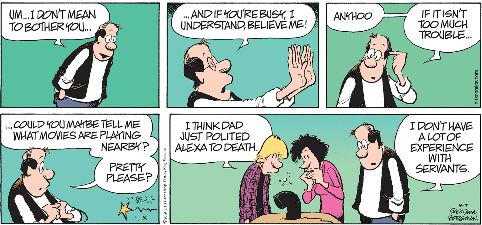 Conversation OCR: UM. I DON'T MEAN TO BOTHER YOU. . AND IF YOU'RE BUSYI UNDERSTANDBELIEVE ME! IF IT ISN'T TOO MUCH TROUBLE. ANKHOO COULD YOUMAYBE TELL ME WHAT MOVIES ARE PLAYING NEARBY? I THINK DAD JUST POLITED ALEXA TO DEATH. I DON'T HAVE A LOT OF EXPERIENCE WITH SERVANTS. PRETTY PLEASE? 3-17 BRGMAN UM. I DON'T MEAN TO BOTHER YOU. . AND IF YOU'RE BUSYI UNDERSTANDBELIEVE ME! IF IT ISN'T TOO MUCH TROUBLE. ANKHOO COULD YOUMAYBE TELL ME WHAT MOVIES ARE PLAYING NEARBY? I THINK DAD JUST POLITED ALEXA TO DEATH. I DON'T HAVE A LOT OF EXPERIENCE WITH SERVANTS. PRETTY PLEASE? 3-17 BRGMAN