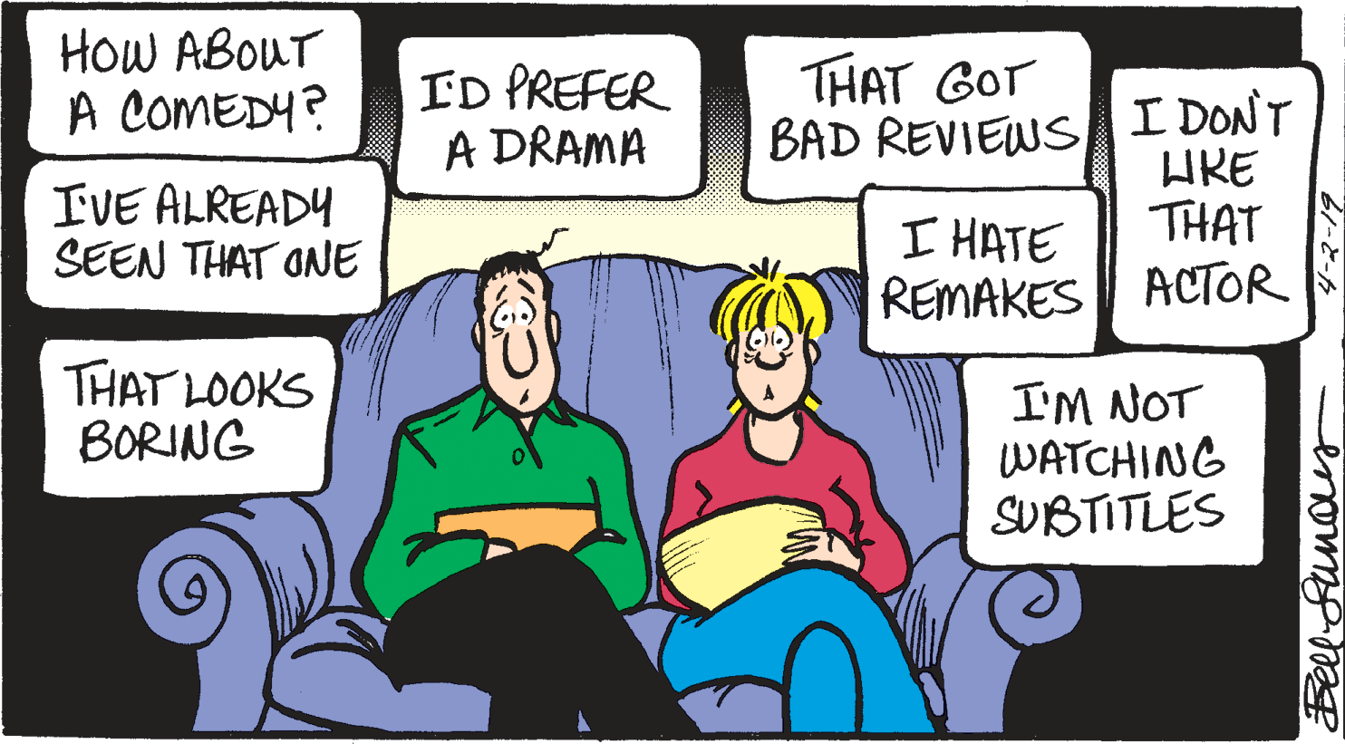 Cartoon OCR: HoW ABOUT A COMEDY? THAT GOT ID PREFER A DRAMA BAD REVIEWS I DONT HRE IVE ALREADY SEEN THAT ONE THAT I HATE REMAKES ACTOR S THAT LOOKS BORING I'M NOT WATCHING SUBTITLES Bell-Sunaus HoW ABOUT A COMEDY? THAT GOT ID PREFER A DRAMA BAD REVIEWS I DONT HRE IVE ALREADY SEEN THAT ONE THAT I HATE REMAKES ACTOR S THAT LOOKS BORING I'M NOT WATCHING SUBTITLES Bell-Sunaus