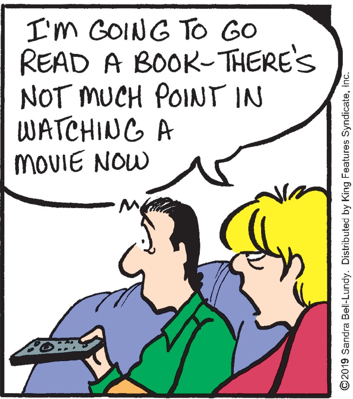 Sharing OCR: I'm GOING To GO READ A BOOK- THERE'S NOT MUCH POINT IN WATCHING A MOVIE NOW ©2019 Sandra Bell-Lundy. Distributed by King Features SyndicateInc. I'm GOING To GO READ A BOOK- THERE'S NOT MUCH POINT IN WATCHING A MOVIE NOW ©2019 Sandra Bell-Lundy. Distributed by King Features Syndicate