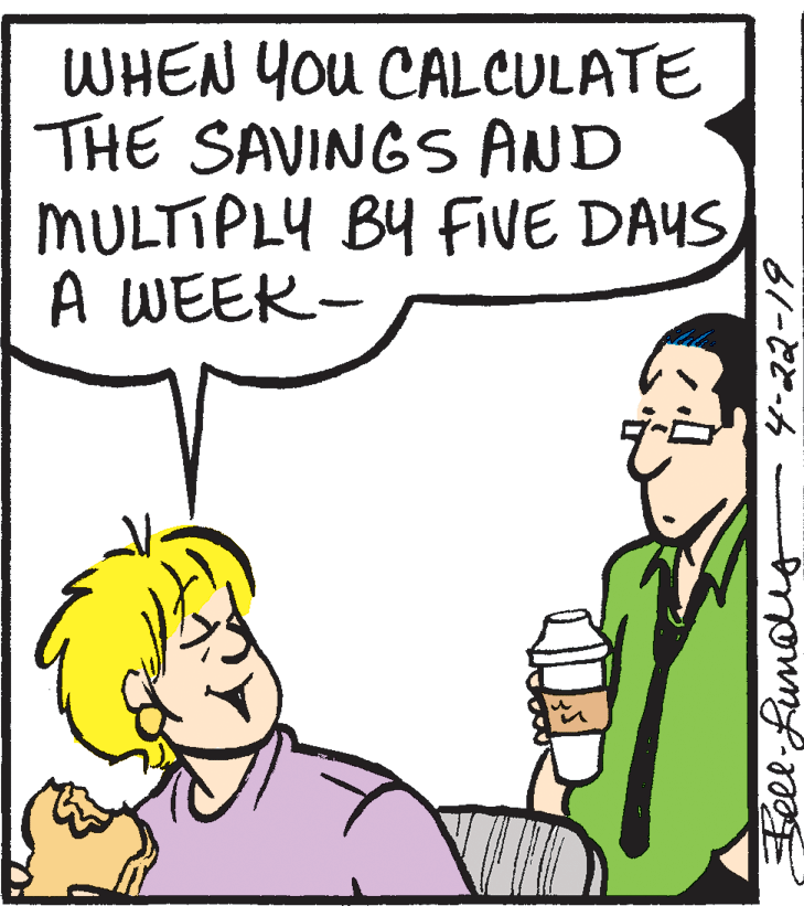 Organism OCR: WHEN You CALCULATE THE SAVINGS AND MULTIPLY BY FIVE DAYS A WEEK- Beel-Runalug 4-22-19 WHEN You CALCULATE THE SAVINGS AND MULTIPLY BY FIVE DAYS A WEEK- Beel-Runalug 4-22-19