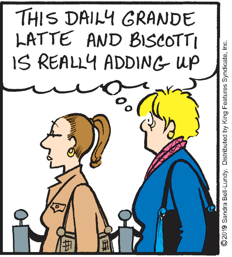 Organism OCR: THIS DAILY GRANDE LATTE AND BISCOTTI IS REALLY ADDING UP ©2019 Sandra Bell-Lundy. Distributed by King Features SyndicateInc. THIS DAILY GRANDE LATTE AND BISCOTTI IS REALLY ADDING UP ©2019 Sandra Bell-Lundy. Distributed by King Features Syndicate