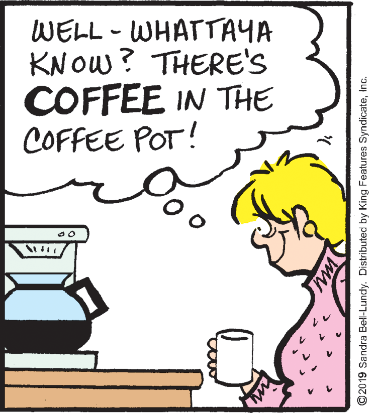 Rectangle OCR: WELL - WHATTAYA KNOW? THERE'S COFFEE IN THE COFFEE POT! ©2019 Sandra Bell-Lundy. Distributed by King Features SyndicateInc. WELL - WHATTAYA KNOW? THERE'S COFFEE IN THE COFFEE POT! ©2019 Sandra Bell-Lundy. Distributed by King Features Syndicate
