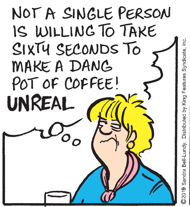 Jaw OCR: NOT A SINGLE PERSON IS WILLING TO TAKE SIXTU SECONDS To MAKE A DANCG POT OF COFFEE! UNREAL ©2019 Sandra Bell-Lundy. Distributed by King Features SyndicateInc. NOT A SINGLE PERSON IS WILLING TO TAKE SIXTU SECONDS To MAKE A DANCG POT OF COFFEE! UNREAL ©2019 Sandra Bell-Lundy. Distributed by King Features Syndicate