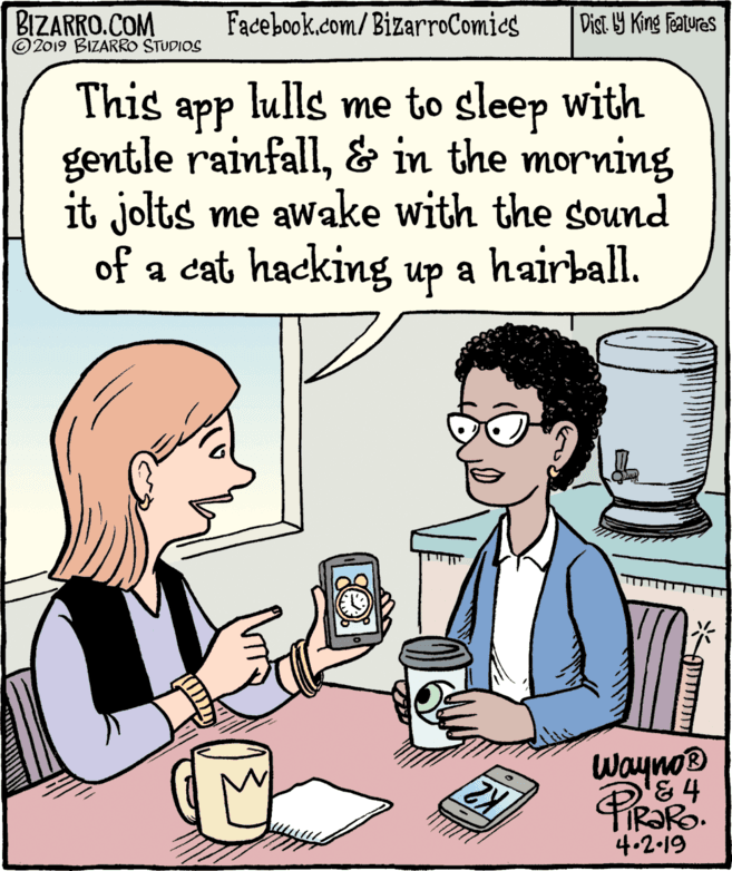 Comics OCR: BIZARRO.COM © 2019 BIZARRO STUDIOS Facebook.com/BizarroComies Dist Y King Features This lulls me to sleep with app gentle rainfall& in the morning it jolts me awake with the sound of a cat hacking up a hairball. Wayno® '& 4 4.2.19 BIZARRO.COM © 2019 BIZARRO STUDIOS Facebook.com/BizarroComies Dist Y King Features This lulls me to sleep with app gentle rainfall& in the morning it jolts me awake with the sound of a cat hacking up a hairball. Wayno® '& 4 4.2.19