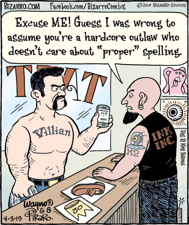 Human OCR: BIZARRO.COM Facebook.com/BizarroComics ©2019 BIZARRO STUDIOS Excuse ME! Guess I was wrong to assume you're a hardcore outlaw who doesn't care about "proper" spelling. T. AT Tillian INK K2 INC Waynos &8 4.3-19 PR Dist y King Features BIZARRO.COM Facebook.com/BizarroComics ©2019 BIZARRO STUDIOS Excuse ME! Guess I was wrong to assume you're a hardcore outlaw who doesn't care about "proper" spelling. T. AT Tillian INK K2 INC Waynos &8 4.3-19 PR Dist y King Features