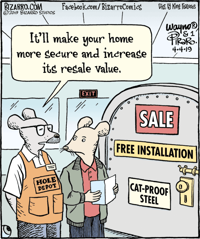 Conversation OCR: BIZARRO.CÒM © 2019 BIZARRO STUDIOS Facebook.com/BizarroComies Dist Y King Fatures Wayno® It'll make your home unoumore secure and increase its resale value. 4.4-19 EXIT SALE FREE INSTALLATION HOLE DEPOT CAT-PROOF STEEL BIZARRO.CÒM © 2019 BIZARRO STUDIOS Facebook.com/BizarroComies Dist Y King Fatures Wayno® It'll make your home unoumore secure and increase its resale value. 4.4-19 EXIT SALE FREE INSTALLATION HOLE DEPOT CAT-PROOF STEEL