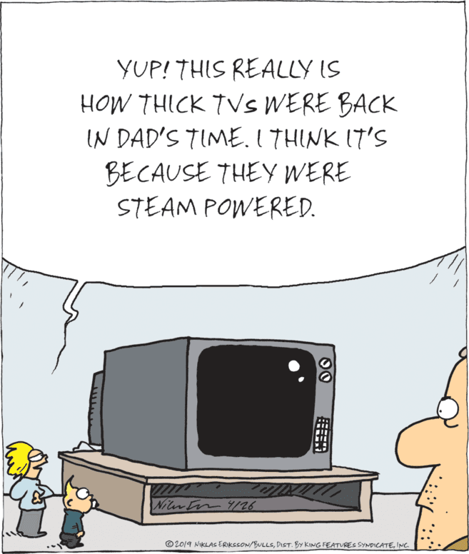Television OCR: YUP! THIS REALLY IS HOW THICK TVSS WERE BACK N DAD'S TIMEI THINK IT'S BECAUSE THEY WERE STEAM POWERED. Niter In 8/26 © 2019 NIKLAS ERIKSSON/BULLSING 00 YUP! THIS REALLY IS HOW THICK TVSS WERE BACK N DAD'S TIMEI THINK IT'S BECAUSE THEY WERE STEAM POWERED. Niter In 8/26 © 2019 NIKLAS ERIKSSON/BULLSDIST. BY KING FEATURES SYNDICATEING 00