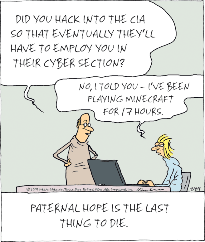 Drawing OCR: DID YOU HACK INTO THE CIA SO THAT EVENTUALLY THEY'LL HAVE TO EMPLOY YOU IN THEIR CYBER SECTION? NOI TOLD YOU - I'VE BEEN PLAYING MINECRAFT FOR 17 HOURS. © 2019 NIKLAS ERIKSSON/BULLSIe ilm Em 4/29 PATERNAL HOPE IS THE LAST THING TO DIE. DID YOU HACK INTO THE CIA SO THAT EVENTUALLY THEY'LL HAVE TO EMPLOY YOU IN THEIR CYBER SECTION? NOI TOLD YOU - I'VE BEEN PLAYING MINECRAFT FOR 17 HOURS. © 2019 NIKLAS ERIKSSON/BULLSDiST. BY KING FEATRES SYNDICATEIe ilm Em 4/29 PATERNAL HOPE IS THE LAST THING TO DIE.