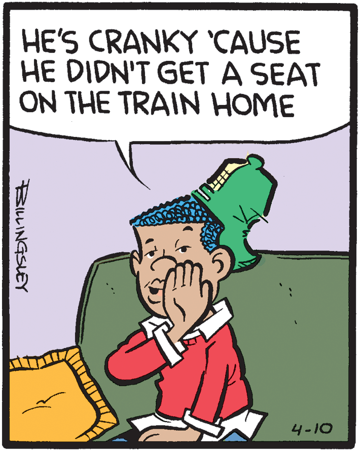 Poster OCR: HE'S CRANKY CAUSE HE DIDN'T GET A SEAT ON THE TRAIN HOME 4-10 BILLINGSLEY HE'S CRANKY CAUSE HE DIDN'T GET A SEAT ON THE TRAIN HOME 4-10 BILLINGSLEY