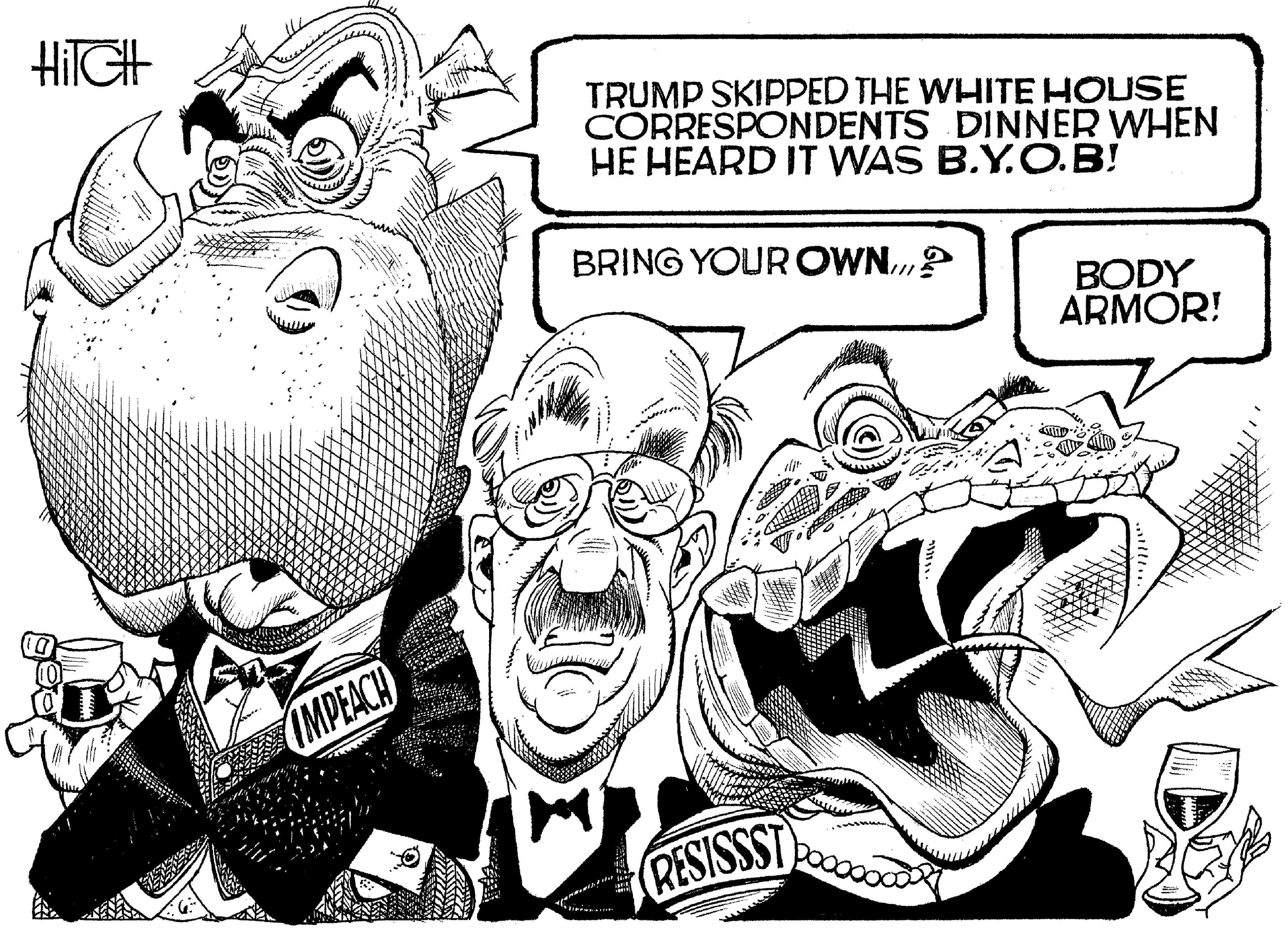 Publication OCR: HIIGH TRUMP SKIPPED THE WHITE HOUSE CORRESPONDENTS DINNER WHEN HE HEARD IT WAS B.Y.O.B! BRING YOUR OWN.? BODY ARMOR! IMPEACH RESISSST HIIGH TRUMP SKIPPED THE WHITE HOUSE CORRESPONDENTS DINNER WHEN HE HEARD IT WAS B.Y.O.B! BRING YOUR OWN.? BODY ARMOR! IMPEACH RESISSST