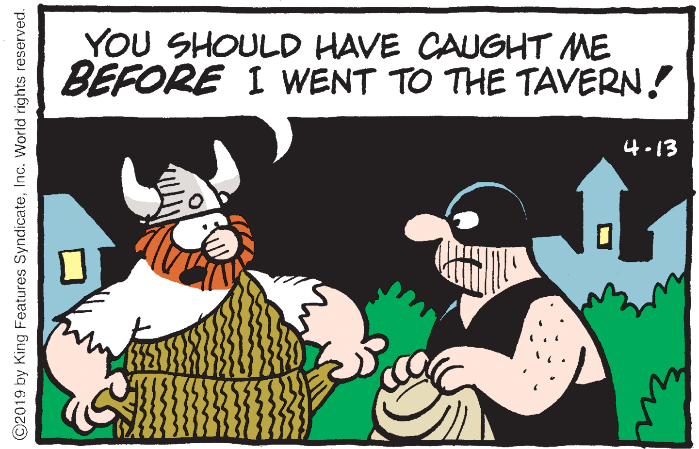 People OCR: YOU SHOULD HAVE CAUGHT ME BEFORE I WENT TO THE TAVERN! 4.13 ©2019 by King Features SyndicateInc. World rights reserved. YOU SHOULD HAVE CAUGHT ME BEFORE I WENT TO THE TAVERN! 4.13 ©2019 by King Features SyndicateInc. World rights reserved.