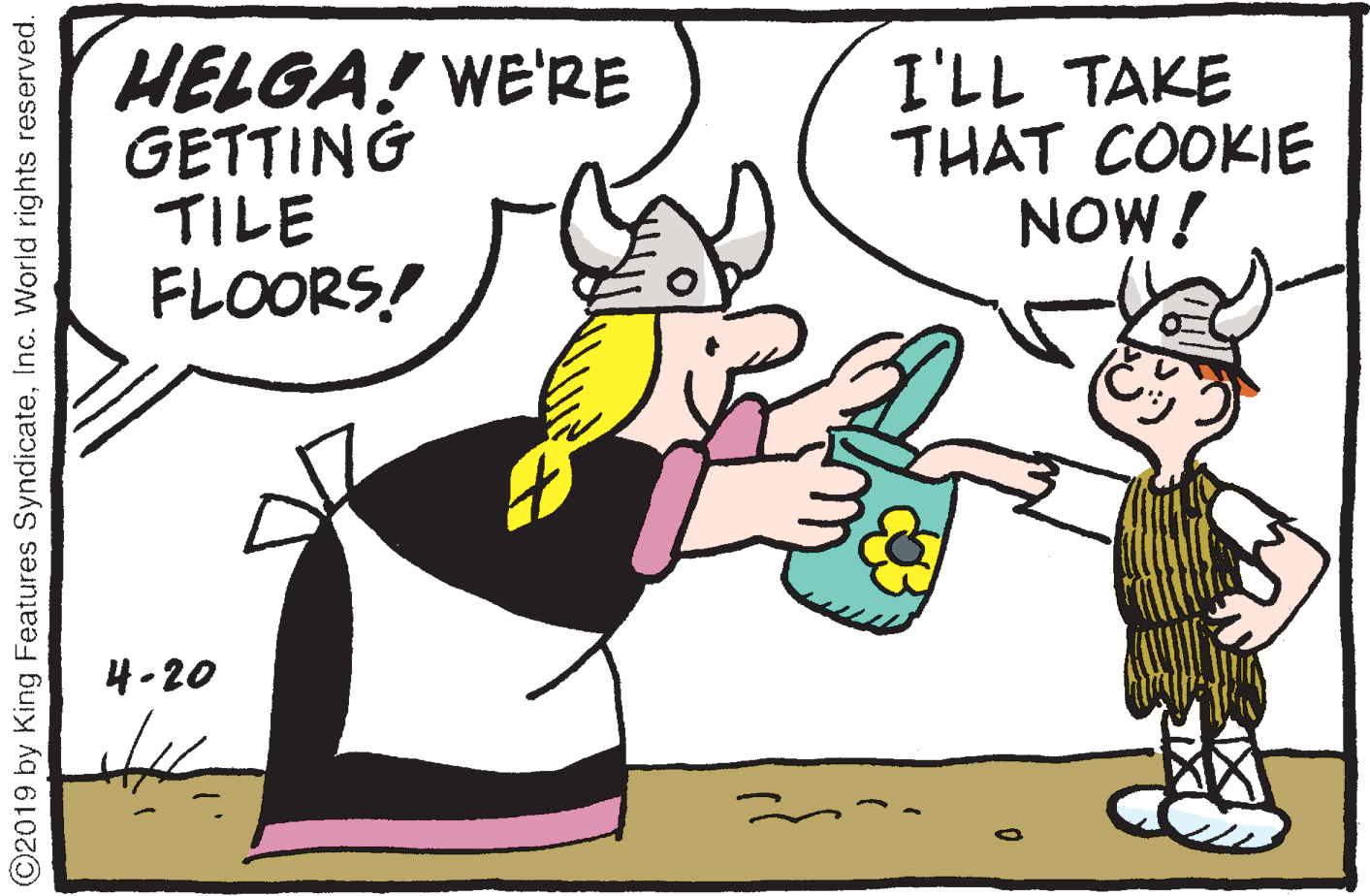 Drawing OCR: HELGA! WE'RE GETTING TILE FLOORS! I'LL TAKE THAT COOKIE NOW! 4-20 ©2019 by King Features SyndicateInc. World rights reserved. HELGA! WE'RE GETTING TILE FLOORS! I'LL TAKE THAT COOKIE NOW! 4-20 ©2019 by King Features SyndicateInc. World rights reserved.