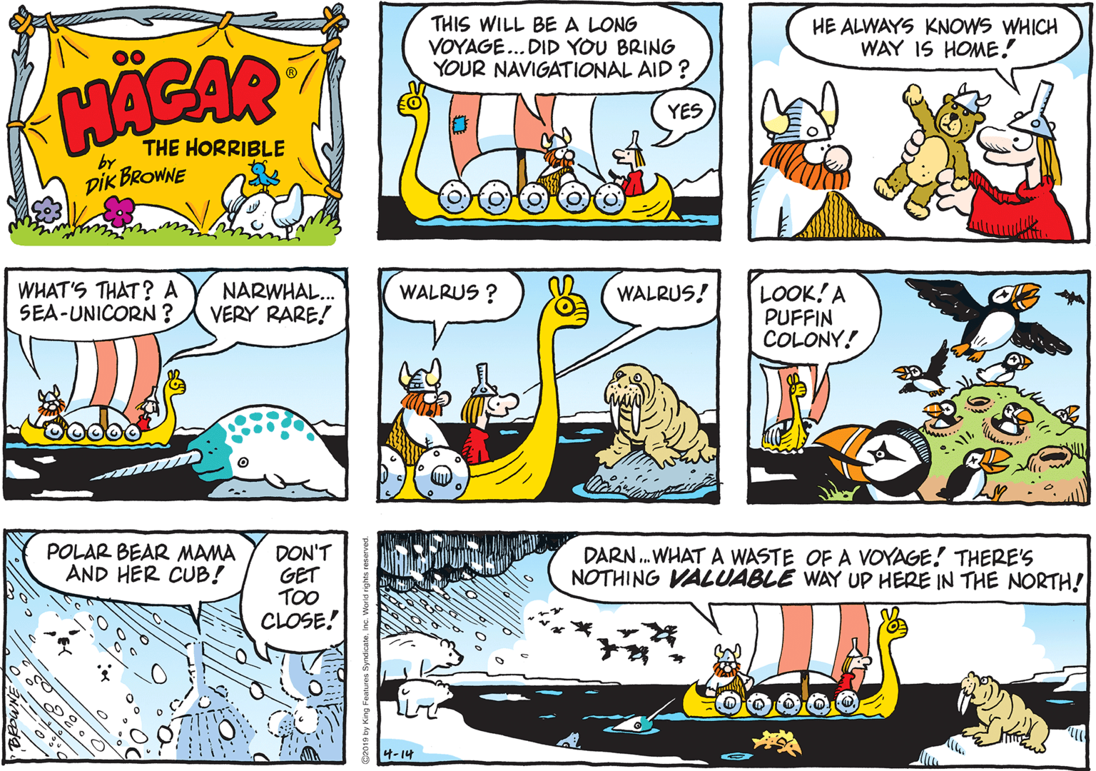 Parallel OCR: THIS WILL BE A LONG VOYAGE... DID YOU BRING YOUR NAVIGATIONAL AID ? HE ALWAYS KNOWS WHICH WAY IS HOME! HACAR YES THE HORRIBLE by DIK BROWNE WHAT'S THAT? A SEA-UNICORN? NARWHAL... VERY RARE! WALRUS ? WALRUS! LOOK! A PUFFIN COLONY! POLAR BEAR MAMA AND HER CUB! DON'T GET TOO CLOSE! DARN . WHAT A WASTE OF A VOYAGE! THERE'S NOTHING VALUABLE WAY UP HERE IN THE NORTH! 4-14 THIS WILL BE A LONG VOYAGE... DID YOU BRING YOUR NAVIGATIONAL AID ? HE ALWAYS KNOWS WHICH WAY IS HOME! HACAR YES THE HORRIBLE by DIK BROWNE WHAT'S THAT? A SEA-UNICORN? NARWHAL... VERY RARE! WALRUS ? WALRUS! LOOK! A PUFFIN COLONY! POLAR BEAR MAMA AND HER CUB! DON'T GET TOO CLOSE! DARN . WHAT A WASTE OF A VOYAGE! THERE'S NOTHING VALUABLE WAY UP HERE IN THE NORTH! 4-14