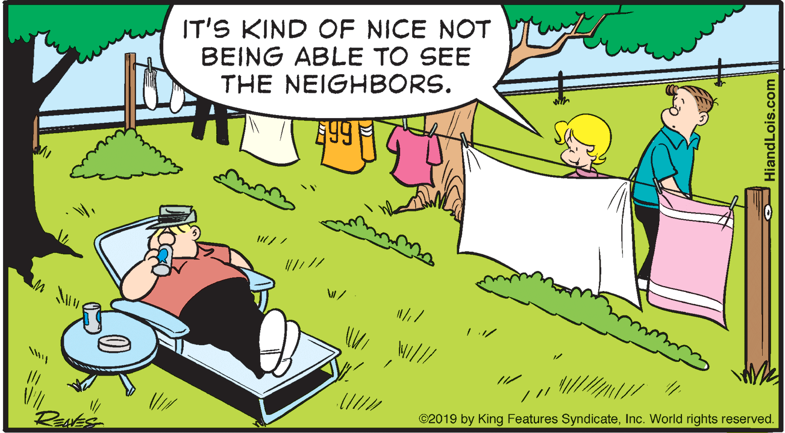 Fictional character OCR: IT'S KIND OF NICE NOT BEING ABLE TO SEE THE NEIGHBORS. 7|9? REANE ©2019 by King Features SyndicateInc. World rights reserved. HiandLois.com IT'S KIND OF NICE NOT BEING ABLE TO SEE THE NEIGHBORS. 7 | 9 ? REANE ©2019 by King Features SyndicateInc. World rights reserved. HiandLois.com