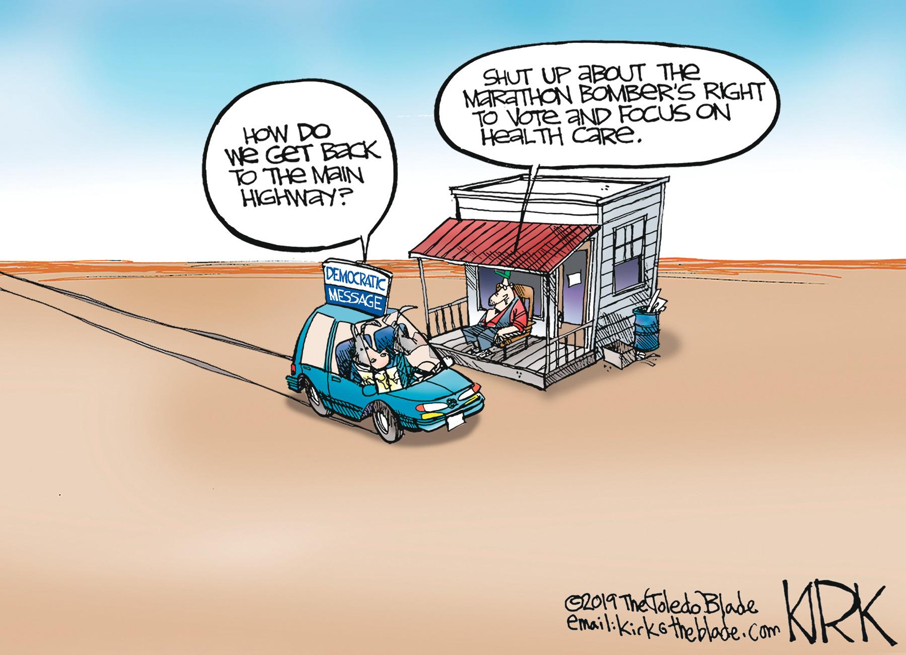 Drawing OCR: SHUT UP ABOUT THe MARATHON BOMBER'S RIGHT TO VOTE AND FOCUS ON HEALTH CARE. HOW DO We GET BECK TO THE MAIN HIGHWAY? DEMOCRATIC MESSAGE GLO1T The Toledo Blade email:kirks the blade.com KRK SHUT UP ABOUT THe MARATHON BOMBER'S RIGHT TO VOTE AND FOCUS ON HEALTH CARE. HOW DO We GET BECK TO THE MAIN HIGHWAY? DEMOCRATIC MESSAGE GLO1T The Toledo Blade email:kirks the blade.com KRK