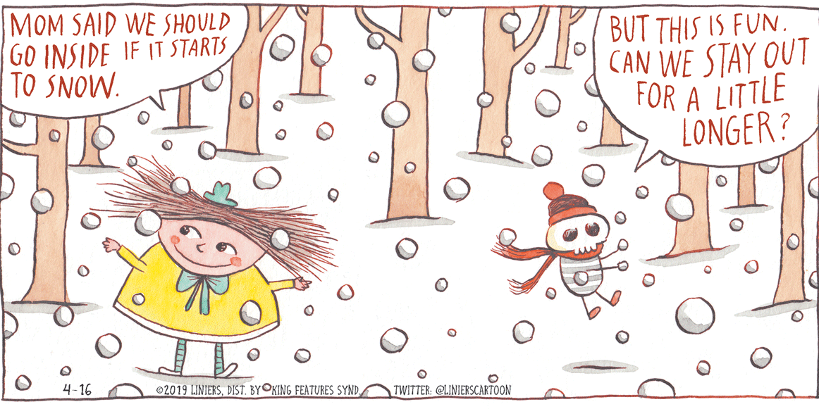 Pattern OCR: MOM SAID WE SHOULD GO INSIDE IF IT STARTS TO SNOW. BUT THIS IS FUN. CAN WE STAY OUT FOR A LITTLE LONGER? 4-16 ©2019 LINIERSTWITTER: @LINIERSCARTOON MOM SAID WE SHOULD GO INSIDE IF IT STARTS TO SNOW. BUT THIS IS FUN. CAN WE STAY OUT FOR A LITTLE LONGER? 4-16 ©2019 LINIERSDIST. BYOKING FEATURES SYNDTWITTER: @LINIERSCARTOON