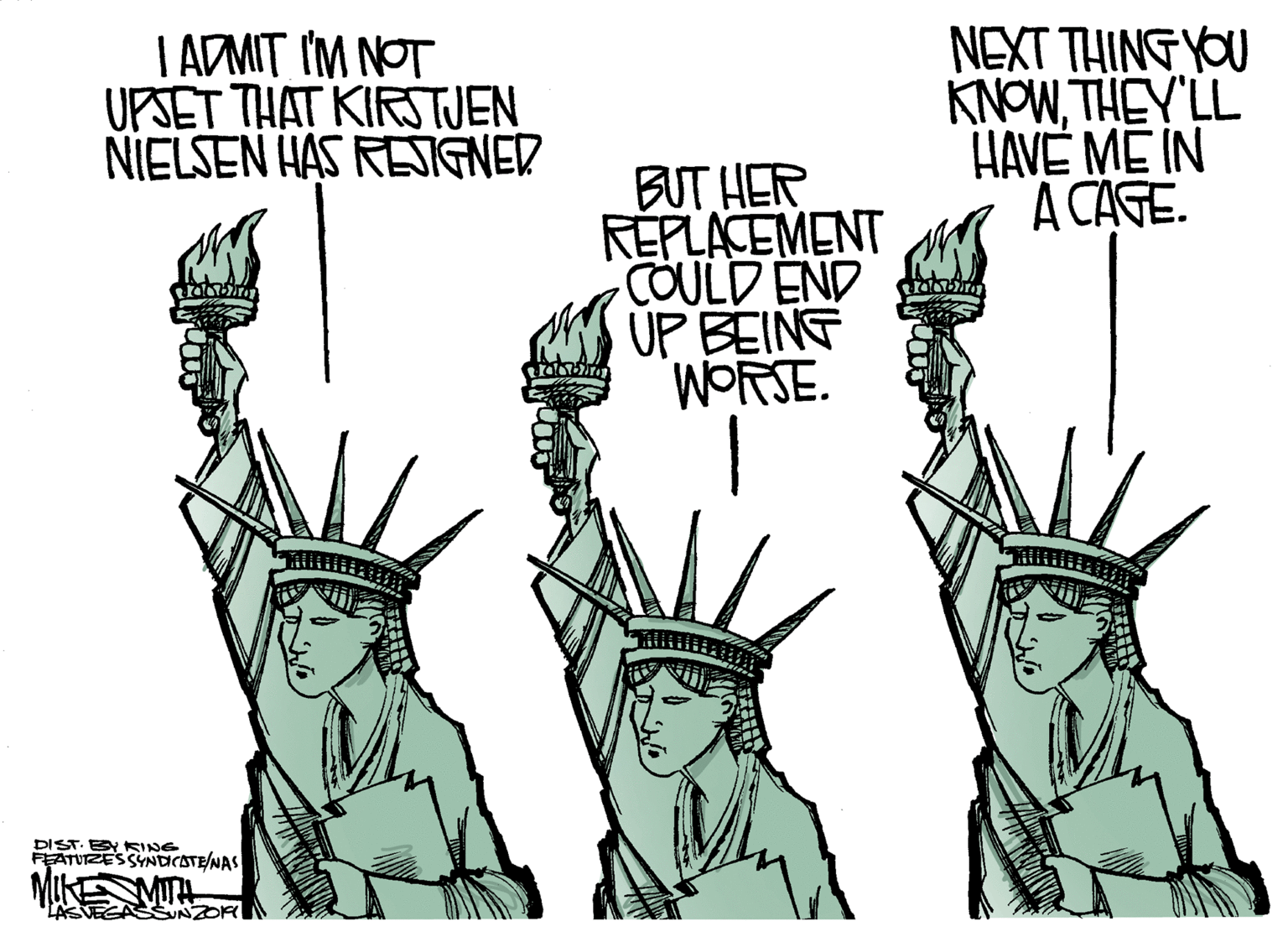 Drawing OCR: NEXT THING YOU I ADMIT IM NOT UPSET THAT KIRSTJEN NIELSEN HAS RESIGNER HAVE ME IN A CAGE. TIASHLMONY BUT HER REPLACEMENT COULD END ÚP BEINT WORSE. DIST. ESY KING FEATUZESSYNDCATE/NAS LASVEGA NEXT THING YOU I ADMIT IM NOT UPSET THAT KIRSTJEN NIELSEN HAS RESIGNER HAVE ME IN A CAGE. TIASHLMONY BUT HER REPLACEMENT COULD END ÚP BEINT WORSE. DIST. ESY KING FEATUZESSYNDCATE/NAS LASVEGA