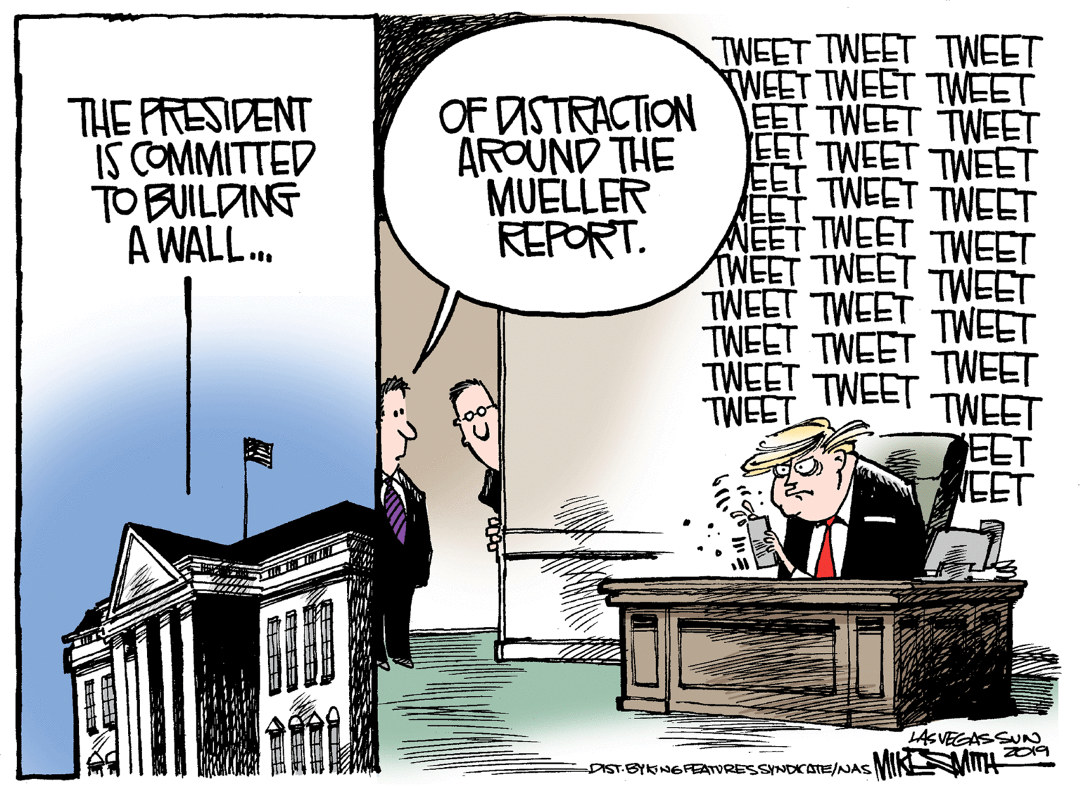 Illustration OCR: THE PRESIDENT IS COMMITTED TO BUILDING A WALL.. OF DISTRACTION AROUND THE MUELLER REPORT. TWEET TWEET TWEET WEET TWEET TWEET ?TWEET TWEET EET TWEET TWEET EET TWEET EET NEET TWEET WEET TWEET TWEET TWEET TWEET TWEET TWEET TWEET TWEET TWEET TWEET TWEET TWEET EET EET TWEET TWEET THE LASVEGASSU IST BYKINGFEATVRESSNDCATE/NAS MIKMITH THE PRESIDENT IS COMMITTED TO BUILDING A WALL.. OF DISTRACTION AROUND THE MUELLER REPORT. TWEET TWEET TWEET WEET TWEET TWEET ? TWEET TWEET EET TWEET TWEET EET TWEET EET NEET TWEET WEET TWEET TWEET TWEET TWEET TWEET TWEET TWEET TWEET TWEET TWEET TWEET TWEET EET EET TWEET TWEET THE LASVEGASSU IST BYKINGFEATVRESSNDCATE/NAS MIKMITH