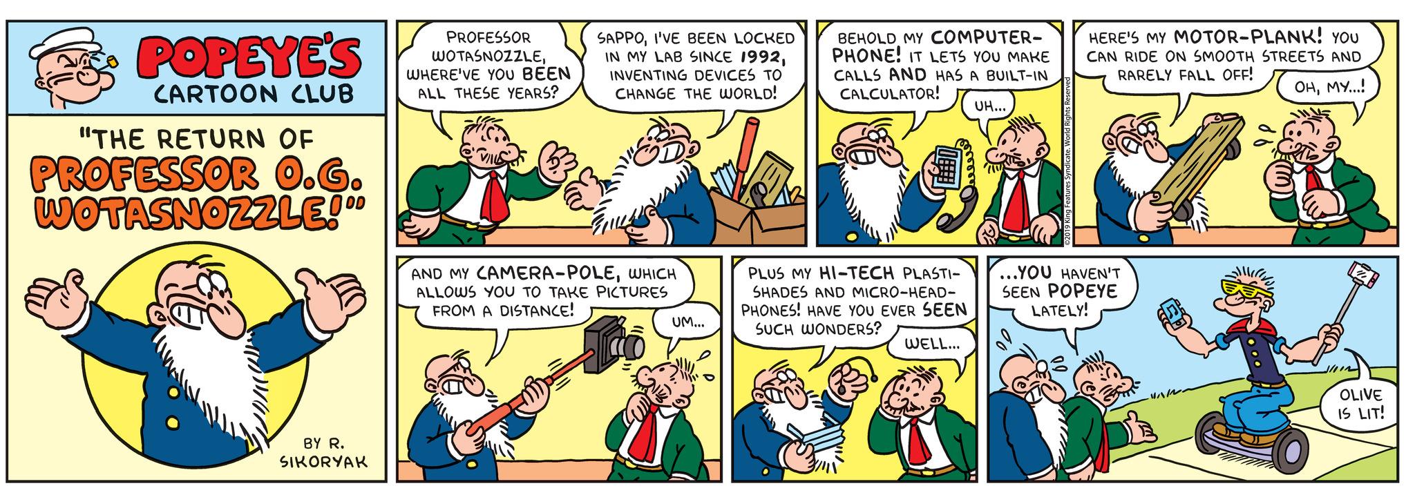 Organism OCR: POPEYE'S CARTOON CLUB "THE RETURN OF PROFESSOR O.G. WOTASNOZZLE!°° BY R. SIKORYAK PROFESSOR WOTASNOZZLEWHERE'VE YOU BEEN ALL THESE YEARS? SAPPOI'VE BEEN LOCKED IN MY LAB SINCE 1992INVENTING DEVICES TO CHANGE THE WORLD! AND MY CAMERA-POLEWHICH ALLOWS YOU TO TAKE PICTURES FROM A DISTANCE! UM... BEHOLD MY COMPUTER- PHONE! IT LETS YOU MAKE CALLS AND HAS A BUILT-IN CALCULATOR! PLUS MY HI-TECH PLASTI- SHADES AND MICRO-HEAD- PHONES! HAVE YOU EVER SEEN SUCH WONDERS? WELL... UH... HERE'S MY MOTOR-PLANK! YOU ICAN RIDE ON SMOOTH STREETS AND RARELY FALL OFF! OHMY...! ...YOU HAVEN'T SEEN POPEYE LATELY! OLIVE IS LIT! POPEYE'S CARTOON CLUB " THE RETURN OF PROFESSOR O.G. WOTASNOZZLE ! °° BY R. SIKORYAK PROFESSOR WOTASNOZZLEWHERE'VE YOU BEEN ALL THESE YEARS ? SAPPOI'VE BEEN LOCKED IN MY LAB SINCE 1992INVENTING DEVICES TO CHANGE THE WORLD ! AND MY CAMERA - POLEWHICH ALLOWS YOU TO TAKE PICTURES FROM A DISTANCE ! UM ... BEHOLD MY COMPUTER PHONE ! IT LETS YOU MAKE CALLS AND HAS A BUILT - IN CALCULATOR ! PLUS MY HI - TECH PLASTI SHADES AND MICRO - HEAD PHONES ! HAVE YOU EVER SEEN SUCH WONDERS ? WELL ... UH ... HERE'S MY MOTOR - PLANK ! YOU ICAN RIDE ON SMOOTH STREETS AND RARELY FALL OFF ! OHMY ... ! ... YOU HAVEN'T SEEN POPEYE LATELY ! OLIVE IS LIT !
