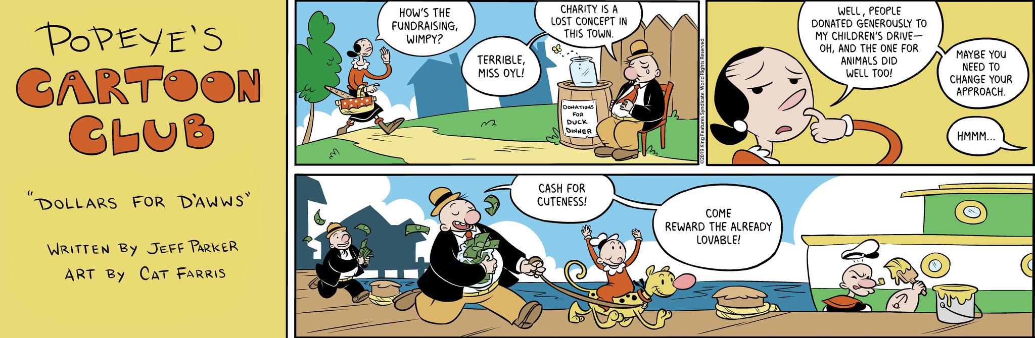 Parallel OCR: POPEYE'S CARTOON CLUB DOLLARS FOR D'AWWS" WRITTEN BY JEFF PARKER ART BY CAT FARRIS m HOW'S THE FUNDRAISINGWIMPY? TERRIBLEMISS OYL! ? CHARITY IS A LOST CONCEPT IN THIS TOWN. DONATIONS FOR DUCK DINNER CASH FOR CUTENESS! SU King Features Syndicate. World Rights Reserved COME REWARD THE ALREADY LOVABLE! WELLPEOPLE DONATED GENEROUSLY TO MY CHILDREN'S DRIVE- OHAND THE ONE FOR ANIMALS DID WELL TOO! MAYBE YOU NEED TO CHANGE YOUR APPROACH. HMMM... POPEYE'S CARTOON CLUB DOLLARS FOR D'AWWS " WRITTEN BY JEFF PARKER ART BY CAT FARRIS m HOW'S THE FUNDRAISINGWIMPY ? TERRIBLEMISS OYL ! ? CHARITY IS A LOST CONCEPT IN THIS TOWN . DONATIONS FOR DUCK DINNER CASH FOR CUTENESS ! SU King Features Syndicate . World Rights Reserved COME REWARD THE ALREADY LOVABLE ! WELLPEOPLE DONATED GENEROUSLY TO MY CHILDREN'S DRIVE OHAND THE ONE FOR ANIMALS DID WELL TOO ! MAYBE YOU NEED TO CHANGE YOUR APPROACH . HMMM ...