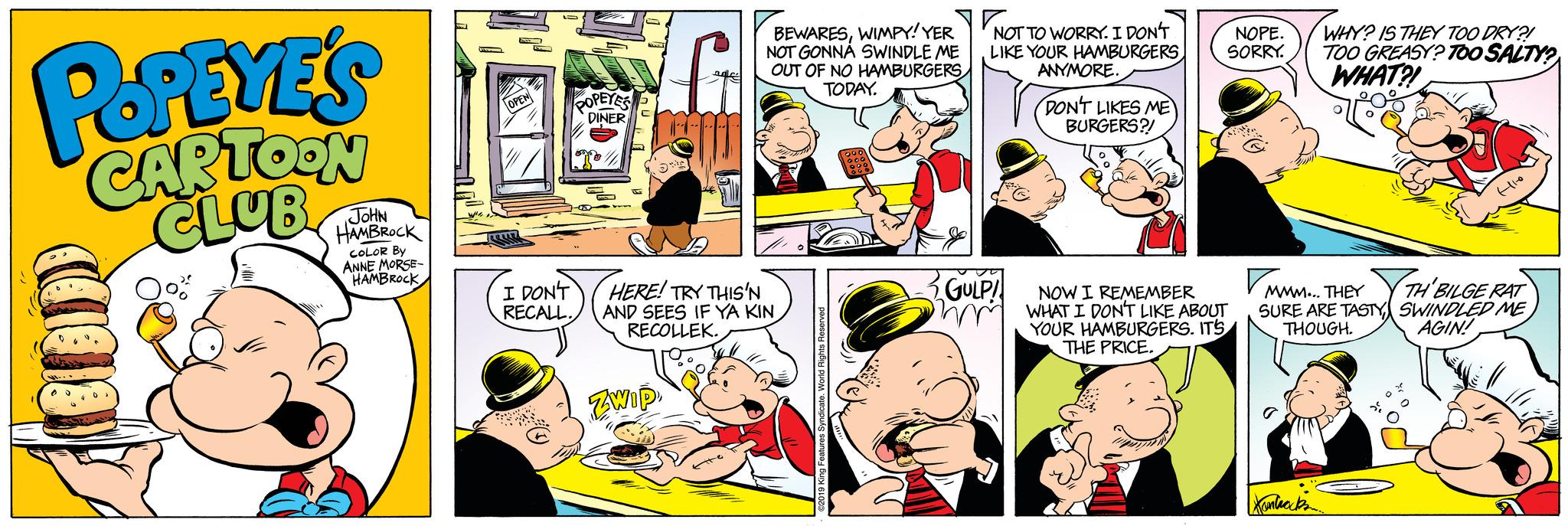 Parallel OCR: POPEYE'S CARTOON CLUB JOHN HAMBROCK COLOR BY ANNE MORSE- HAMBROCK OPEN LLLLE S POPEYES DINER ongo I DON'T RECALL. 5** ZWIP BEWARESWIMPY! YER NOT GONNA SWINDLE ME OUT OF NO HAMBURGERS TODAY. HERE! TRY THIS'N AND SEES IF YA KIN RECOLLEK. King Features Syndicate. World Rights Reserved NO NOT TO WORRY. I DON'T LIKE YOUR HAMBURGERS ANYMORE. GULP! mm DON'T LIKES ME BURGERS?! NOPE. SORRY. NOW I REMEMBER WHAT I DON'T LIKE ABOUT YOUR HAMBURGERS. IT'S THE PRICE. WHY? IS THEY TOO DRY?! TOO GREASY? TOO SALTY? WHAT?! Kanticipa Hlo MMM... THEY TH'BILGE RAT SURE ARE TASTY SWINDLED ME THOUGH. AGIN! POPEYE'S CARTOON CLUB JOHN HAMBROCK COLOR BY ANNE MORSE HAMBROCK OPEN LLLLE S POPEYES DINER ongo I DON'T RECALL . 5 ** ZWIP BEWARESWIMPY ! YER NOT GONNA SWINDLE ME OUT OF NO HAMBURGERS TODAY . HERE ! TRY THIS'N AND SEES IF YA KIN RECOLLEK . King Features Syndicate . World Rights Reserved NO NOT TO WORRY . I DON'T LIKE YOUR HAMBURGERS ANYMORE . GULP ! mm DON'T LIKES ME BURGERS ?! NOPE . SORRY . NOW I REMEMBER WHAT I DON'T LIKE ABOUT YOUR HAMBURGERS . IT'S THE PRICE . WHY ? IS THEY TOO DRY ?! TOO GREASY ? TOO SALTY ? WHAT ?! Kanticipa Hlo MMM ... THEY TH'BILGE RAT SURE ARE TASTY SWINDLED ME THOUGH . AGIN !