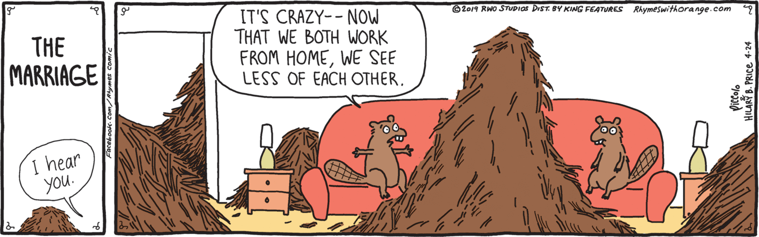 Adaptation OCR: IT'S CRAZY-- NOW THAT WE BOTH WORK FROM HOMEWE SEE LESS OF EACH OTHER. © 2019 RWO STUDIOS DIST. BY KING FEATURES Rhymeswithorange.com THE MARRIAGE I hear You. ILARY B. PRICE 4-24 IT'S CRAZY-- NOW THAT WE BOTH WORK FROM HOMEWE SEE LESS OF EACH OTHER. © 2019 RWO STUDIOS DIST. BY KING FEATURES Rhymeswithorange.com THE MARRIAGE I hear You. ILARY B. PRICE 4-24