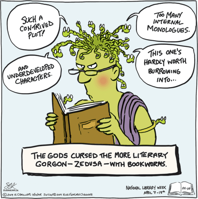 Happy OCR: SUCH A CONTRIVED PLOT! Too MANY INTERNAL MONOLOGUES. UNDERDEVELOPED CHARACTERS. THIS ONE'S HARDLY WORTH BURROWING AND INTO... THE GODS CURSED THE MORE LITERARY GORGON-ZEDVSA -WITH BOOKWORMS. SEK SUSANCAM.CA © 2019 S.CAMILUERI KONAR SKCHIK© 2019 KNG FEATURES SYNOCATE NATIONAL LIBRARY WEEK ?-10 APRIL 7-13th SUCH A CONTRIVED PLOT! Too MANY INTERNAL MONOLOGUES. UNDERDEVELOPED CHARACTERS. THIS ONE'S HARDLY WORTH BURROWING AND INTO... THE GODS CURSED THE MORE LITERARY GORGON-ZEDVSA -WITH BOOKWORMS. SEK SUSANCAM.CA © 2019 S.CAMILUERI KONAR SKCHIK© 2019 KNG FEATURES SYNOCATE NATIONAL LIBRARY WEEK ? -10 APRIL 7-13th