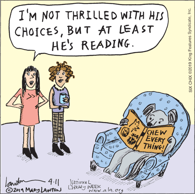Illustration OCR: I'M NOT THRILLED WITH HIS CHOICESBUT AT LEAST HE'S READING. O C3 CHEW EVERY THING! laniton 411 ©2019 MARY LAWTON LIBRARy WEEK NATIONA L www.ala.org SIX CHIX ©2019 King Features SyndicateInc. I'M NOT THRILLED WITH HIS CHOICESBUT AT LEAST HE'S READING. O C3 CHEW EVERY THING! laniton 411 ©2019 MARY LAWTON LIBRARy WEEK NATIONA L www.ala.org SIX CHIX ©2019 King Features Syndicate