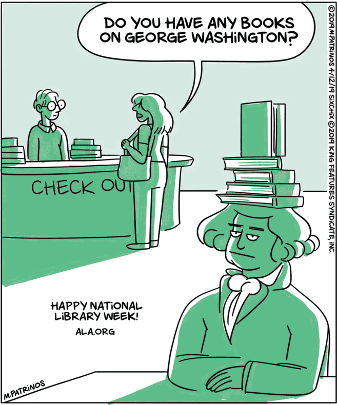 People OCR: DO YOU HAVE ANY BOOKS ON GEORGE WASHINGTON? CHECK OUT HAPPY NATIONAL LIBRARY WEEK! ALA.ORG M.PATRINOS ©2019 M.PATRINOS 4/12/19 SIXCHIX ©2019 KING FEATURES SYNDICATEINC. DO YOU HAVE ANY BOOKS ON GEORGE WASHINGTON? CHECK OUT HAPPY NATIONAL LIBRARY WEEK! ALA.ORG M.PATRINOS ©2019 M.PATRINOS 4/12/19 SIXCHIX ©2019 KING FEATURES SYNDICATE