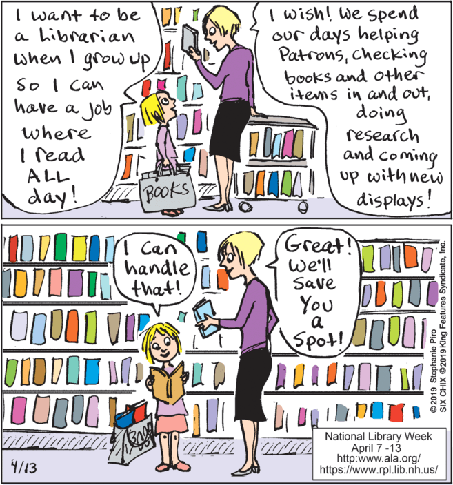 Fiction OCR: I wish! we spend our days helping Patronschecking books and other items in and outdoing research I want to be VI 1 a hibrarian when I grow uP So I can have a Job where I read ALL day! a la and coming Books ULLM up with new displays! IDDOTI Can handle Great! we'll Save You DBOUT Spot!UOI a National Library Week April 7 -13 http:www.ala.org/ https://www.rpl.lib.nh.us/ 4/13 © 2019 Stephanie Piro SIX CHIX ©2019 King Features SyndicateInc. I wish! we spend our days helping Patronschecking books and other items in and outdoing research I want to be VI 1 a hibrarian when I grow uP So I can have a Job where I read ALL day! a la and coming Books ULLM up with new displays! IDDOTI Can handle Great! we'll Save You DBOUT Spot!UOI a National Library Week April 7 -13 http:www.ala.org/ https://www.rpl.lib.nh.us/ 4/13 © 2019 Stephanie Piro SIX CHIX ©2019 King Features Syndicate